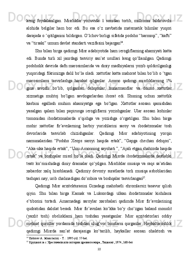 keng   foydalanilgan.   Misrliklar   yozuvida   1   sonidan   tortib,   millionni   bildiruvchi
alohida   belgilar   ham   bor   edi.   Bu   esa   o‘z   navbatida   matematik   bilimlar   yuqori
darajada o ‘qitilganini bildirgan. O‘lchov birligi sifatida podsho “barmoqi”, “kafti”
va “tirsaki” umum davlat standarti vazifasini bajargan 14
.
Shu bilan birga qadimgi Misr adabiyotida ham ierogliflaming ahamiyati katta
edi.   Bunda   turli   xil   janrdagi   tasviriy   san’at   usullari   keng   qo‘llanilgan.   Qadimgi
podsholik davrida dafn marosimlarida va diniy madhiyalarni yozib qoldirilganligi
yuqoridagi fikrimizga dalil bo‘la oladi. xattotlar katta mahorat bilan bo‘lib o ‘tgan
marosimlami   tasvirlashga   harakat   qilganlar.   Ammo   qadimgi   misrliklarning   1%
gina   savodli   bo‘lib,   qolganlari   dehqonlar,   hunarmandlar   va   doimo   xattotlar
xizmatiga   muhtoj   bo‘lgan   savdogarlardan   iborat   edi.   Shuning   uchun   xattotlik
kasbini   egallash   muhim   ahamiyatga   ega   bo‘lgan.   Xattotlar   asosan   qamishdan
yasalgan   qalam   bilan   papirusga   ierogliflarni   yozishganlar.   Ular   asosan   kohinlar
tomonidan   ibodatxonalarda   o‘qishga   va   yozishga   o‘rgatilgan.   Shu   bilan   birga
mohir   xattotlar   fir’avnlarning   harbiy   yurishlarini   saroy   va   ibodatxonalar   tosh
devorlarida   tasvirlab   chizishganlar.   Qadimgi   Misr   adabiyotining   yorqin
namunalaridan   “Podsho   Xeops   saroyi   haqida   ertak”,   “Gapga   chechan   dehqon”,
“Aka-uka haqida ertak”, “Unu-Amonning sayohati ”, “Ajali etgan shahzoda haqida
ertak”   va  boshqalar  misol   bo‘la  oladi.  Qadimgi  Misrda   ibodatxonalarda  dastlabki
teatr   ko‘rinishidagi  diniy  dramalar  qo‘yilgan.  Misrliklar   musiqa  va   raqs   sa’atidan
xabardor   xalq   hisoblanadi.   Qadimiy   devoriy   suratlarda   torli   musiqa   asboblaridan
tashqari nay, urib chalinadigan do‘mbira va boshqalar tasvirlangan 15
.
Qadimgi   Misr   arxitekturasini   Gizadagi   mahobatli   ehromlarsiz   tasavur   qilish
qiyin.   Shu   bilan   birga   Kamak   va   Luksordagi   ulkan   ibodatxonalar   kishilami
e’tiborini   tortadi.   Amarnadagi   saroylar   xarobalari   qadimda   Misr   fir’avnlarining
qudratidan   dalolat   beradi.   Misr   fir’avnlari   ko‘kka   bo‘y   cho‘zgan   baland   monolit
(yaxlit   tosh)   obelisklami   ham   toshdan   yasatganlar.   Misr   arxitektorlari   oddiy
mehnat qurollar yordamida toshdan ulug‘vor binolarni qurganlar. Haykaltaroshlik
qadimgi   Misrda   san’at   darajasiga   ko‘tarilib,   haykallar   asosan   ohaktosh   va
14
  Kabirov A. Jahon tarixi. - T.: .  1995-yil. 57-bet.
15
  Крушкол ю.с Хрестоматия по истории древнего мира ,  Тошкент ,  1974, 160- бет
22 