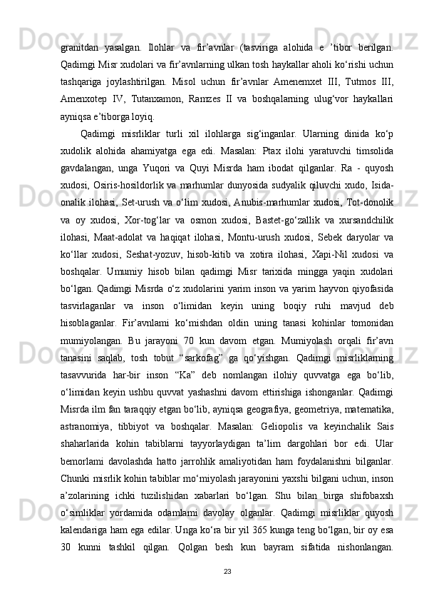 granitdan   yasalgan.   Ilohlar   va   fir’avnlar   (tasviriga   alohida   e   ’tibor   berilgan.
Qadimgi Misr xudolari va fir’avnlarning ulkan tosh haykallar aholi ko‘rishi uchun
tashqariga   joylashtirilgan.   Misol   uchun   fir’avnlar   Amenemxet   III,   Tutmos   III,
Amenxotep   IV,   Tutanxamon,   Ramzes   II   va   boshqalarning   ulug‘vor   haykallari
ayniqsa e’tiborga loyiq.
Qadimgi   misrliklar   turli   xil   ilohlarga   sig‘inganlar.   Ularning   dinida   ko‘p
xudolik   alohida   ahamiyatga   ega   edi.   Masalan:   Ptax   ilohi   yaratuvchi   timsolida
gavdalangan,   unga   Yuqori   va   Quyi   Misrda   ham   ibodat   qilganlar.   Ra   -   quyosh
xudosi, Osiris-hosildorlik va marhumlar  dunyosida  sudyalik  qiluvchi  xudo, Isida-
onalik ilohasi,  Set-urush  va  o‘lim   xudosi,  Anubis-marhumlar   xudosi, Tot-donolik
va   oy   xudosi,   Xor-tog‘lar   va   osmon   xudosi,   Bastet-go‘zallik   va   xursandchilik
ilohasi,   Maat-adolat   va   haqiqat   ilohasi,   Montu-urush   xudosi,   Sebek   daryolar   va
ko‘llar   xudosi,   Seshat-yozuv,   hisob-kitib   va   xotira   ilohasi,   Xapi-Nil   xudosi   va
boshqalar.   Umumiy   hisob   bilan   qadimgi   Misr   tarixida   mingga   yaqin   xudolari
bo‘lgan. Qadimgi Misrda  o‘z xudolarini  yarim  inson va yarim  hayvon qiyofasida
tasvirlaganlar   va   inson   o‘limidan   keyin   uning   boqiy   ruhi   mavjud   deb
hisoblaganlar.   Fir’avnlami   ko‘mishdan   oldin   uning   tanasi   kohinlar   tomonidan
mumiyolangan.   Bu   jarayoni   70   kun   davom   etgan.   Mumiyolash   orqali   fir’avn
tanasini   saqlab,   tosh   tobut   “sarkofag”   ga   qo‘yishgan.   Qadimgi   misrliklarning
tasavvurida   har-bir   inson   “Ka”   deb   nomlangan   ilohiy   quvvatga   ega   bo‘lib,
o‘limidan   keyin   ushbu   quvvat   yashashni   davom   ettirishiga   ishonganlar.   Qadimgi
Misrda ilm fan taraqqiy etgan bo‘lib, ayniqsa geografiya, geometriya, matematika,
astranomiya,   tibbiyot   va   boshqalar.   Masalan:   Geliopolis   va   keyinchalik   Sais
shaharlarida   kohin   tabiblarni   tayyorlaydigan   ta’lim   dargohlari   bor   edi.   Ular
bemorlami   davolashda   hatto   jarrohlik   amaliyotidan   ham   foydalanishni   bilganlar.
Chunki misrlik kohin tabiblar mo‘miyolash jarayonini yaxshi bilgani uchun, inson
a’zolarining   ichki   tuzilishidan   xabarlari   bo‘lgan.   Shu   bilan   birga   shifobaxsh
o‘simliklar   yordamida   odamlami   davolay   olganlar.   Qadimgi   misrliklar   quyosh
kalendariga ham ega edilar. Unga ko‘ra bir yil 365 kunga teng bo‘lgan, bir oy esa
30   kunni   tashkil   qilgan.   Qolgan   besh   kun   bayram   sifatida   nishonlangan.
23 