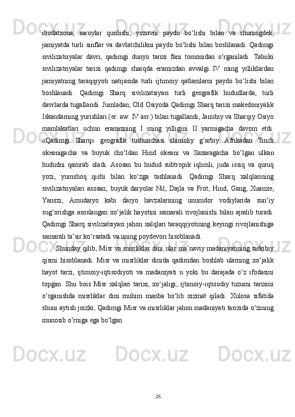 ibodatxona,   saroylar   qurilishi,   yozuvni   paydo   bo‘lishi   bilan   va   shuningdek,
jamiyatda  turli  sinflar   va  davlatchilikni  paydo  bo‘lishi  bilan  boshlanadi.   Qadimgi
sivilizatsiyalar   davri,   qadimgi   dunyo   tarixi   fani   tomonidan   o‘rganiladi.   Tabiiki
sivilizatsiyalar   tarixi   qadimgi   sharqda   eramizdan   avvalgi   IV   ming   yilliklardan
jamiyatning   taraqqiyoti   natijasida   turli   ijtimoiy   qatlamlarni   paydo   bo‘lishi   bilan
boshlanadi.   Qadimgi   Sharq   sivilizatsiyasi   turli   geografik   hududlarda,   turli
davrlarda tugallandi. Jumladan, Old Osiyoda Qadimgi Sharq tarixi makedoniyalik
Iskandarning yurishlari (er. aw. IV asr.) bilan tugallandi, Janubiy va Sharqiy Osiyo
mamlakatlari   uchun   eramizning   I   ming   yilligini   II   yarmigacha   davom   etdi.
«Qadimgi   Sharq»   geografik   tushunchasi   shimoliy   g‘arbiy   Afrikadan   Tinch
okeanigacha   va   buyuk   cho‘ldan   Hind   okeani   va   Saxaragacha   bo‘lgan   ulkan
hududni   qamrab   oladi.   Asosan   bu   hudud   subtropik   iqlimli,   juda   issiq   va   quruq
yozi,   yumshoq   qishi   bilan   ko‘zga   tashlanadi.   Qadimgi   Sharq   xalqlarining
sivilizatsiyalari   asosan,   buyuk   daryolar   Nil,   Dajla   va   Frot,   Hind,   Gang,   Xuanxe,
Yanszi,   Amudaryo   kabi   daryo   havzalarining   unumdor   vodiylarida   sun’iy
sug‘orishga   asoslangan   xo‘jalik  hayotini   samarali   rivojlanishi   bilan   ajralib   turadi.
Qadimgi Sharq sivilizatsiyasi jahon xalqlari taraqqiyotining keyingi rivojlanishiga
samarali ta’sir ko‘rsatadi va uning poydevori hisoblanadi.
Shunday qilib, Misr va misrliklar dini ular ma’naviy madaniyatining tarkibiy
qismi   hisoblanadi.   Misr   va   misrliklar   dinida   qadimdan   boshlab   ularning   xo‘jalik
hayot   tarzi,   ijtimoiy-iqtisodiyoti   va   madaniyati   u   yoki   bu   darajada   o‘z   ifodasini
topgan.   Shu   bois   Misr   xalqlari   tarixi,   xo‘jaligi,   ijtimoiy-iqtisodiy   tuzumi   tarixini
o‘rganishda   misrliklar   dini   muhim   manba   bo‘lib   xizmat   qiladi.   Xulosa   sifatida
shuni aytish joizki, Qadimgi Misr va misrliklar jahon madaniyati tarixida o‘zining
munosib o‘rniga ega bo‘lgan.
25 