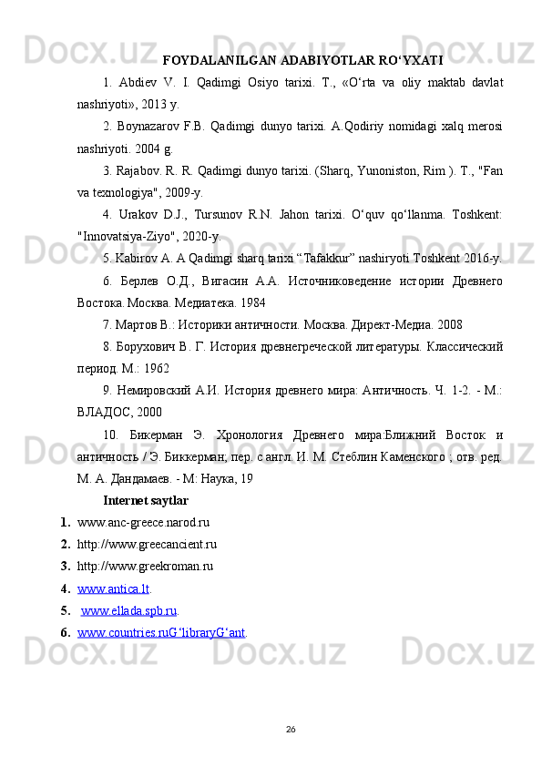 FOYDALANILGAN ADABIYOTLAR RO‘YXATI
1.   Abdiеv   V.   I.   Qadimgi   Osiyo   tarixi.   T.,   «O‘rta   va   oliy   maktab   davlat
nashriyoti», 2013 y.
2.   Boynazarov   F.B.   Qadimgi   dunyo   tarixi.   A.Qodiriy   nomidagi   xalq   mеrosi
nashriyoti. 2004 g.
3. Rajabov. R. R. Qadimgi dunyo tarixi. (Sharq, Yunoniston, Rim ). T., "Fan
va texnologiya", 2009-y.
4.   Urakov   D.J.,   Tursunov   R.N.   Jahon   tarixi.   O‘quv   qo‘llanma.   Toshkent:
"Innovatsiya-Ziyo", 2020-y.
5. Kabirov A. A Qadimgi sharq tarixi “Tafakkur” nashiryoti Toshkent 2016-y.
6.   Берлев   О.Д.,   Вигасин   А.А.   Источниковедение   истории   Древнего
Востока.   Москва. Медиатека. 1984  
7. Мартов В.: Историки античности. Москва. Директ-Медиа. 2008
8. Борухович В. Г. История древнегреческой  литературы. Классический
период. М.: 1962
9. Немировский А.И. История  древнего  мира:  Античность.  Ч. 1-2. -  М.:
ВЛАДОС, 2000
10.   Бикерман   Э.   Хронология   Древнего   мира:Ближний   Восток   и
античность / Э. Биккерман; пер. с англ. И. М. Стеблин Каменского ; отв. ред.
М. А. Дандамаев. - М: Наука, 19
Internet saytlar
1. www.anc-greece.narod.ru 
2. http://www.greecancient.ru 
3. http://www.greekroman.ru 
4. www.antica.lt    .    
5.   www.ellada.spb.ru .  
6. www.countries.ruG‘libraryG‘ant    .
26 