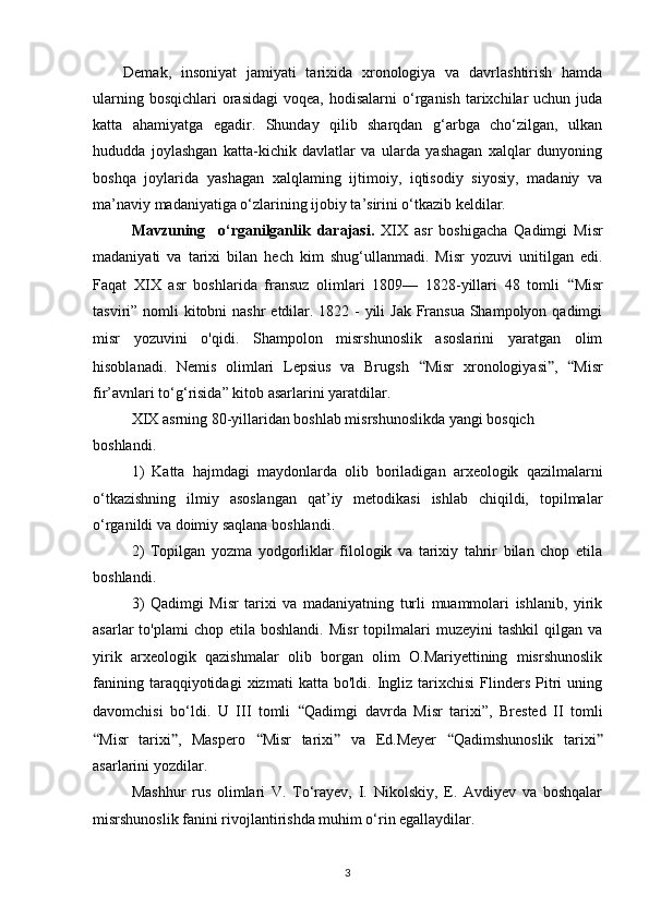 Demak,   insoniyat   jamiyati   tarixida   xronologiya   va   davrlashtirish   hamda
ularning  bosqichlari   orasidagi  voqea,  hodisalarni   o‘rganish  tarixchilar   uchun  juda
katta   ahamiyatga   egadir.   Shunday   qilib   sharqdan   g‘arbga   cho‘zilgan,   ulkan
hududda   joylashgan   katta-kichik   davlatlar   va   ularda   yashagan   xalqlar   dunyoning
boshqa   joylarida   yashagan   xalqlaming   ijtimoiy,   iqtisodiy   siyosiy,   madaniy   va
ma’naviy madaniyatiga o‘zlarining ijobiy ta’sirini o‘tkazib keldilar.
Mavzuning     o‘rganilganlik   darajasi.   XIX   asr   boshigacha   Qadimgi   Misr
madaniyati   va   tarixi   bilan   hech   kim   shug‘ullanmadi.   Misr   yozuvi   unitilgan   edi.
Faqat   XIX   asr   boshlarida   fransuz   olimlari   1809—   1828-yillari   48   tomli   “ Misr
tasviri” nomli  kitobni  nashr  etdilar. 1822 - yili  Jak Fransua  Shampolyon qadimgi
misr   yozuvini   o'qidi.   Shampolon   misrshunoslik   asoslarini   yaratgan   olim
hisoblanadi.   Nemis   olimlari   Lepsius   va   Brugsh   “ Misr   xronologiyasi ” ,   “ Misr
fir’avnlari to‘g‘risida” kitob asarlarini yaratdilar.
XIX asrning 80-yillaridan boshlab misrshunoslikda yangi bosqich
boshlandi.
1)   Katta   hajmdagi   maydonlarda   olib   boriladigan   arxeologik   qazilmalarni
o‘tkazishning   ilmiy   asoslangan   qat’iy   metodikasi   ishlab   chiqildi,   topilmalar
o‘rganildi va doimiy saqlana boshlandi.
2)   Topilgan   yozma   yodgorliklar   filologik   va   tarixiy   tahrir   bilan   chop   etila
boshlandi.
3)   Qadimgi   Misr   tarixi   va   madaniyatning   turli   muammolari   ishlanib,   yirik
asarlar   to'plami   chop  etila  boshlandi.   Misr  topilmalari   muzeyini   tashkil  qilgan  va
yirik   arxeologik   qazishmalar   olib   borgan   olim   O.Mariyettining   misrshunoslik
fanining   taraqqiyotidagi   xizmati   katta  bo'ldi.   Ingliz   tarixchisi   Flinders   Pitri   uning
davomchisi   bo‘ldi.   U   III   tomli   “ Qadimgi   davrda   Misr   tarixi”,   Brested   II   tomli
“ Misr   tarixi ” ,   Maspero   “ Misr   tarixi ”   va   Ed.Meyer   “ Qadimshunoslik   tarixi ”
asarlarini yozdilar.
Mashhur   rus   olimlari   V.   To‘rayev,   I.   Nikolskiy,   E.   Avdiyev   va   boshqalar
misrshunoslik fanini rivojlantirishda muhim o‘rin egallaydilar.
3 