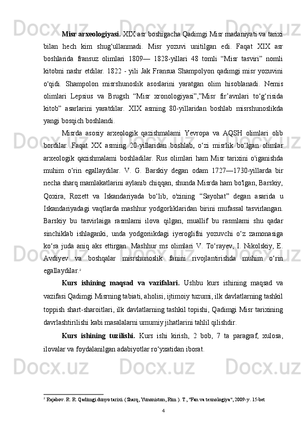 Misr arxeologiyasi.  XIX asr boshigacha Qadimgi Misr madaniyati va tarixi
bilan   hech   kim   shug‘ullanmadi.   Misr   yozuvi   unitilgan   edi.   Faqat   XIX   asr
boshlarida   fransuz   olimlari   1809—   1828-yillari   48   tomli   “Misr   tasviri”   nomli
kitobni nashr  etdilar. 1822 -  yili  Jak Fransua  Shampolyon qadimgi misr  yozuvini
o'qidi.   Shampolon   misrshunoslik   asoslarini   yaratgan   olim   hisoblanadi.   Nemis
olimlari   Lepsius   va   Brugsh   “Misr   xronologiyasi”,”Misr   fir’avnlari   to‘g‘risida
kitob”   asarlarini   yaratdilar.   XIX   asming   80-yillaridan   boshlab   misrshunoslikda
yangi bosqich boshlandi.
Misrda   asosiy   arxeologik   qazishmalami   Yevropa   va   AQSH   olimlari   olib
bordilar.   Faqat   XX   asming   20-yillaridan   boshlab,   o‘zi   misrlik   bo‘lgan   olimlar
arxeologik   qazishmalami   boshladilar.   Rus   olimlari   ham   Misr   tarixini   o'iganishda
muhim   o‘rin   egallaydilar.   V.   G.   Barskiy   degan   odam   1727—1730-yillarda   bir
necha sharq mamlakatlarini aylanib chiqqan, shunda Misrda ham bo'lgan, Barskiy,
Qoxira,   Rozett   va   Iskandariyada   bo‘lib,   o'zining   “ Sayohat ”   degan   asarida   u
Iskandariyadagi   vaqtlarda   mashhur   yodgorliklaridan   birini   mufassal   tasvirlangan.
Barskiy   bu   tasvirlaiga   rasmlami   ilova   qilgan,   muallif   bu   rasmlami   shu   qadar
sinchiklab   ishlaganki,   unda   yodgoriikdagi   iyeroglifni   yozuvchi   o‘z   zamonasiga
ko‘ra   juda   aniq   aks   ettirgan.   Mashhur   ms   olimlari   V.   To‘rayev,   I.   Nikolskiy,   E.
Avdiyev   va   boshqalar   misrshunoslik   fanini   rivojlantirishda   muhim   o‘rin
egallaydilar. 2
Kurs   ishining   maqsad   va   vazifalari.   Ushbu   kurs   ishining   maqsad   va
vazifasi Qadimgi Misrning tabiati, aholisi, ijtimoiy tuzumi, ilk davlatlarning tashkil
toppish shart-sharoitlari, ilk davlatlarning tashkil topishi, Qadimgi Misr tarixining
davrlashtirilishi kabi masalalarni umumiy jihatlarini tahlil qilishdir.
Kurs   ishining   tuzilishi.   Kurs   ishi   kirish,   2   bob,   7   ta   paragraf,   xulosa,
ilovalar va foydalanilgan adabiyotlar ro‘yxatidan iborat.
2
 Rajabov. R. R. Qadimgi dunyo tarixi. (Sharq, Yunoniston, Rim ). T., "Fan va texnologiya", 2009-y. 15-bet
4 