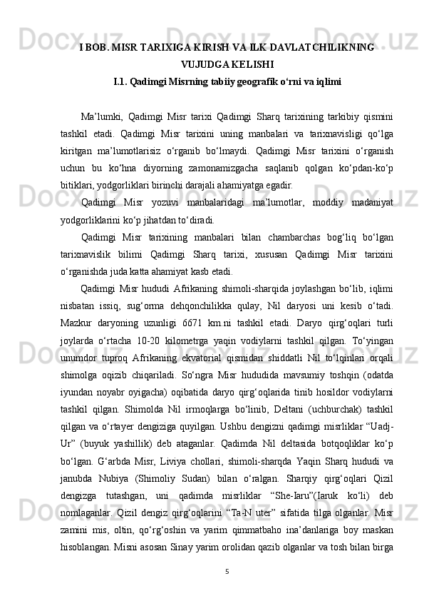 I BOB. MISR TARIXIGA KIRISH VA ILK DAVLATCHILIKNING
VUJUDGA KELISHI
I.1. Qadimgi Misrning tabiiy geografik o‘rni va iqlimi
Ma’lumki,   Qadimgi   Misr   tarixi   Qadimgi   Sharq   tarixining   tarkibiy   qismini
tashkil   etadi.   Qadimgi   Misr   tarixini   uning   manbalari   va   tarixnavisligi   qo‘lga
kiritgan   ma’lumotlarisiz   o‘rganib   bo‘lmaydi.   Qadimgi   Misr   tarixini   o‘rganish
uchun   bu   ko‘hna   diyorning   zamonamizgacha   saqlanib   qolgan   ko‘pdan-ko‘p
bitiklari, yodgorliklari birinchi darajali ahamiyatga egadir. 
Qadimgi   Misr   yozuvi   manbalaridagi   ma’lumotlar,   moddiy   madaniyat
yodgorliklarini ko‘p jihatdan to‘diradi. 
Qadimgi   Misr   tarixining   manbalari   bilan   chambarchas   bog‘liq   bo‘lgan
tarixnavislik   bilimi   Qadimgi   Sharq   tarixi,   xususan   Qadimgi   Misr   tarixini
o‘rganishda juda katta ahamiyat kasb etadi.
Qadimgi   Misr   hududi   Afrikaning   shimoli-sharqida   joylashgan   bo‘lib,   iqlimi
nisbatan   issiq,   sug‘orma   dehqonchilikka   qulay,   Nil   daryosi   uni   kesib   o‘tadi.
Mazkur   daryoning   uzunligi   6671   km.ni   tashkil   etadi.   Daryo   qirg‘oqlari   turli
joylarda   o‘rtacha   10-20   kilometrga   yaqin   vodiylarni   tashkil   qilgan.   To‘yingan
unumdor   tuproq   Afrikaning   ekvatorial   qismidan   shiddatli   Nil   to‘lqinlari   orqali
shimolga   oqizib   chiqariladi.   So‘ngra   Misr   hududida   mavsumiy   toshqin   (odatda
iyundan   noyabr   oyigacha)   oqibatida   daryo   qirg‘oqlarida   tinib   hosildor   vodiylarni
tashkil   qilgan.   Shimolda   Nil   irmoqlarga   bo‘linib,   Deltani   (uchburchak)   tashkil
qilgan  va  o‘rtayer   dengiziga  quyilgan.  Ushbu   dengizni  qadimgi   misrliklar  “Uadj-
Ur”   (buyuk   yashillik)   deb   ataganlar.   Qadimda   Nil   deltasida   botqoqliklar   ko‘p
bo‘lgan.   G‘arbda   Misr,   Liviya   chollari,   shimoli-sharqda   Yaqin   Sharq   hududi   va
janubda   Nubiya   (Shimoliy   Sudan)   bilan   o‘ralgan.   Sharqiy   qirg‘oqlari   Qizil
dengizga   tutashgan,   uni   qadimda   misrliklar   “She-Iaru”(Iaruk   ko‘li)   deb
nomlaganlar.   Qizil   dengiz   qirg‘oqlarini   “Ta-N   uter”   sifatida   tilga   olganlar.   Misr
zamini   mis,   oltin,   qo‘rg‘oshin   va   yarim   qimmatbaho   ina’danlariga   boy   maskan
hisoblangan. Misni asosan Sinay yarim orolidan qazib olganlar va tosh bilan birga
5 
