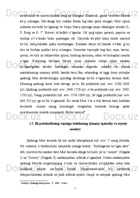 ziroatchilik va chorvachilikda keng qo‘llashgan. Ohaktosh, granit va kvars Misrda
ko‘p   uchragan.   Ma’danga   boy   rudalar   Barka   tog‘idan   qazib   olingan.   Misr   iqlimi
nisbatan mo‘tadil bo‘lganligi va Yaqin Sharq iqlimiga yaqin ekanligini olimlar (L.
S.   Berg   va   К.   V.   Butser)   ta‘kidlab   o‘tganIar.   Nil   qirg‘oqlari   qamish,   papirus   va
boshqa   o‘t-o‘lanlar   bilan   qoplangan   edi.   Daryoda   ko‘plab   baliq   turlari   mavjud
bo‘lib,   baliqchilikka   qulay   hisoblangan.   Barakali   daryo   bo‘ylarida   o‘rdak,   g‘oz,
ibis   va   boshqa   qushlar   ko‘p   uchragan.   Unumdor   tuproqda   bug‘doy,   arpa,   tarvuz,
qovun, va turli xil sabzavotlar (piyoz, bodring sarimsoq, sabzi va boshqalar) yaxshi
o‘sgan.   Bularning   barchasi   Misrni   inson   yashashi   uchun   qulay   maskan
bo‘lganligidan   dalolat   beradigan   umuman   olganda,   moddiy   va   yozma
manbalarning   umumiy   tahlili   hamda   tarix   fani   sohasidagi   so‘nggi   ilmiy   yutuqlar
qadimgi   Misr   davlatchiligini   quyidagi   davrlarga   bo‘lib   o‘rganishni   tavsiya   etadi:
Misming   qadimgi   tarixi   besh   davrga,   ya’ni,   Ilk   podsholik   (mil.   avv.   3100-2648-
yy), Qadimgi podsholik (mil. avv. 2648-2250-yy), o‘rta podsholik (mil. avv. 2040-
1783-yy), Yangi podsholik (mil. avv. 1550-1069-yy), So‘nggi podsholik (mil. avv.
664-332-yy) ga bo‘lib o‘rganiladi. Bu orada Misr 3 ta o‘tish davrini ham boshdan
kechiradi.   Ammo   uning   xronologik   chegaralari   borasida   hozirga   qadar
misrshunoslar orasida munozarali fikrlar mavjud 3
.
I.2. Ilk podsholikning vujudga kelishining ijtimoiy-iqtisodiy va siyosiy
asoslari
Qadimgi   Misr  tarixida  ilk  bor  sinfiy  tabaqalanish  mil.  avv.  V  ming  yillikda,
Nil   vohasini   o‘zlashtirilishi   natijasida   yuzaga   keladi.   “Sulolagacha   bo‘lgan   davr”
deb, yuritiluvchi mazkur davr Misr tarixida ikkiga bo‘linib, ya’ni “Amrat” (Negada
I) va “Gerzey” (Negada II) madaniyatlari sifatida o‘rganiladi. Ushbu madaniyatlar
qadimgi   Misrda   irrigatsiyaning   o‘sishi   va   chorvachilikni   ovchilikdan   ustun   kela
boshlashi   haqida   ma’lumot   beradi.   Hunarmandchilik   o‘z   navbatida
dehqonchilikdan   alohida   xo‘jalik   sifatida   ajralib   chiqdi   va   natijada   qadimgi   Misr
3
 Avdiyev Qadimgi sharq tarixi - T.: 1964 . 23-bet
6 