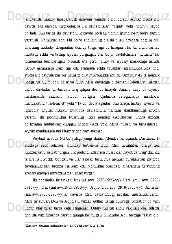 jamiyatida   mulkiy   tabaqalanish   jarayoni   yanada   o‘sib   boradi.   Aynan   mana   shu
davrda   Nil   daryosi   qirg‘oqlarida   ilk   davlatchalar   (“sepat”   yoki   “nom”)   paydo
bo‘ladi.   Shu   tariqa   ilk   davlatchilik   paydo   bo‘lishi   uchun   ijtimoiy-iqtisodiy   zamin
yaratildi.   Nomliklar   soni   Nil   bo‘yi   aholisining   o‘sishi   bilan   bevosita   bog‘liq   edi.
Ularning   hududiy   chegaralari   doimiy   tusga   ega   bo‘lmagan.   Har   bir   nom   dastlab
mustaqil   ichki   va   tashqi   siyosat   yurgizgan.   Nil   bo‘yi   davlatchalari   “nomarx”   lar
tomonidan   boshqarilgan.   Nomlik   o‘z   gerbi,   diniy   va   siyosiy   markaziga   hamda
harbiy   qismlariga   ham   ega   edi.   Natijada   ichki   urushlar   (misrshunoslikda   “nol
sulolasi”)   davrida  har   bir   nomarx   oliy  hukronlikka   intildi.  Umumiy   42  ta   nomlik
ikkiga   ya’ni,   Yuqori   Misr   va   Quyi   Misr   davlatiga   birlashadi.   Madaniy   jihatdan
ushbu   davlatlar   bir-biridan   farq   qilgan   deb   bo‘lmaydi.   Ammo   diniy   va   siyosiy
mafkurasida   sezilarli   tafovut   bo‘lgan.   Qadimda   ierogliflarda   misrliklar
mamlakatini “Ta-kem et” yoki “Ta-ui” deb ataganlar. Shu tariqa, harbiy, siyosiy va
iqtisodiy   omillar   mazkur   hududda   davlatchilik   tizimini   shakllanishiga   imkon
yaratdi.   Ilk   podsholikni   Misrning   Tinis   nomligi   (Abidosdari   uncha   uzoqda
bo‘lmagan   hudud)dan   chiqqan   Menes   (Axa   yoki   Mina)   tuzadi   va   birlashtiradi.
Ayrim manbalarda uni Narmer deb ham atashadi.
Poytaxt sifatida Nil bo‘yidagi  yangi  shahar  Memfis tan olinadi. Dastlabki  1-
sulolaga   asos   solinadi,   shunday   bo‘lsa-da   Quyi   Misr   nomliklari   o‘ziga   xos
muxtoriyatni saqlab turgan. Ilk podsholikdavrida misrliklar hayotida urug‘chilikni
ta’siri   hali   kuchli   bo‘lgan   va   ular   asosan   tosh,   mis   mehnat   qurollaridan   ko‘proq
foydalanishgan,   bronza   esa   kam   edi.   Nomliklar   orasidagi   separatizm   fir’avnning
siyosiy mavqei muvozanatda ushlab turgan 4
.
Ilk podsholik fir’avnlari Jer (mil. avv. 2970-2923-yy), Uadji (mil. avv. 2922-
2915-yy), Den (mil.avv.2915-2910-yy), Adjib (mil. avv. 2910-2900-yy), Semerxet
(mil.avv.2900-2890-yy)lar   davrida   Misr   davlatchiligi   asoslari   mustahkamlandi.
Misr fir’avnlari Den va Adjiblani yuzlab qullari narigi dunyoga “kuzatib” qo‘yish
uchun   ular   bilan   birga   dafn   etilganlar.   Oddiy   misrlik   aholi   vakillari   esa,   odatda
cho‘lda yuzi Sharqqa qaratib qumga ko‘milgan. Hukmdor Adji bo‘ziga “Nesu-bit”
4
 Ergashev "Qadimgi sivilizatsiyalar"- T.: "O'zbekiston"2016. 11-bet
7 