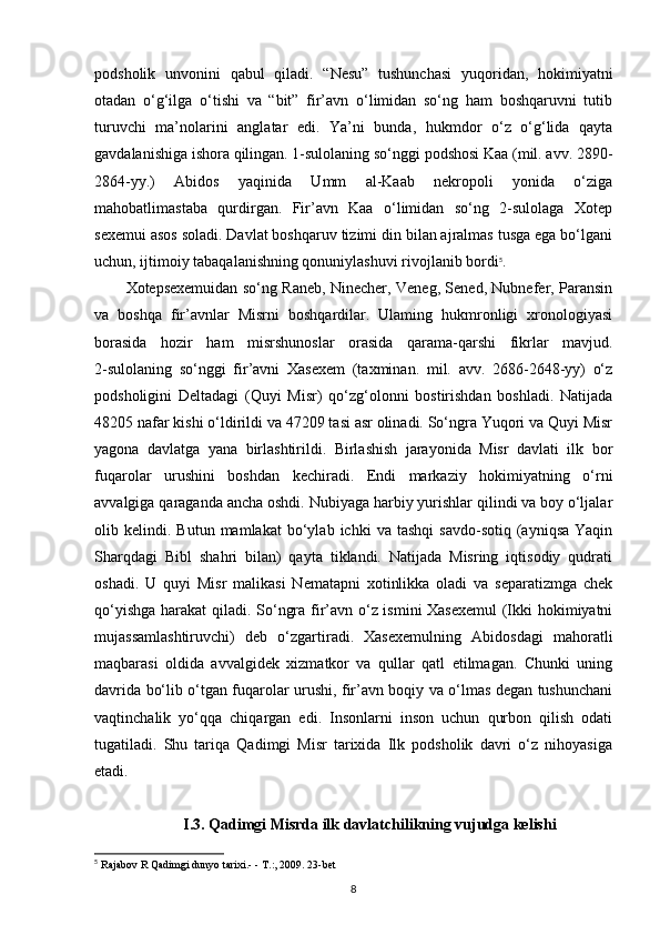 podsholik   unvonini   qabul   qiladi.   “Nesu”   tushunchasi   yuqoridan,   hokimiyatni
otadan   o‘g‘ilga   o‘tishi   va   “bit”   fir’avn   o‘limidan   so‘ng   ham   boshqaruvni   tutib
turuvchi   ma’nolarini   anglatar   edi.   Ya’ni   bunda,   hukmdor   o‘z   o‘g‘lida   qayta
gavdalanishiga ishora qilingan. 1-sulolaning so‘nggi podshosi Kaa (mil. avv. 2890-
2864-yy.)   Abidos   yaqinida   Umm   al-Kaab   nekropoli   yonida   o‘ziga
mahobatlimastaba   qurdirgan.   Fir’avn   Kaa   o‘limidan   so‘ng   2-sulolaga   Xotep
sexemui asos soladi. Davlat boshqaruv tizimi din bilan ajralmas tusga ega bo‘lgani
uchun, ijtimoiy tabaqalanishning qonuniylashuvi rivojlanib bordi 5
. 
Xotepsexemuidan so‘ng Raneb, Ninecher, Veneg, Sened, Nubnefer, Paransin
va   boshqa   fir’avnlar   Misrni   boshqardilar.   Ulaming   hukmronligi   xronologiyasi
borasida   hozir   ham   misrshunoslar   orasida   qarama-qarshi   fikrlar   mavjud.
2-sulolaning   so‘nggi   fir’avni   Xasexem   (taxminan.   mil.   avv.   2686-2648-yy)   o‘z
podsholigini   Deltadagi   (Quyi   Misr)   qo‘zg‘olonni   bostirishdan   boshladi.   Natijada
48205 nafar kishi o‘ldirildi va 47209 tasi asr olinadi. So‘ngra Yuqori va Quyi Misr
yagona   davlatga   yana   birlashtirildi.   Birlashish   jarayonida   Misr   davlati   ilk   bor
fuqarolar   urushini   boshdan   kechiradi.   Endi   markaziy   hokimiyatning   o‘rni
avvalgiga qaraganda ancha oshdi. Nubiyaga harbiy yurishlar qilindi va boy o‘ljalar
olib  kelindi.   Butun  mamlakat   bo‘ylab  ichki   va  tashqi   savdo-sotiq  (ayniqsa   Yaqin
Sharqdagi   Bibl   shahri   bilan)   qayta   tiklandi.   Natijada   Misring   iqtisodiy   qudrati
oshadi.   U   quyi   Misr   malikasi   Nematapni   xotinlikka   oladi   va   separatizmga   chek
qo‘yishga harakat qiladi. So‘ngra fir’avn o‘z ismini Xasexemul  (Ikki hokimiyatni
mujassamlashtiruvchi)   deb   o‘zgartiradi.   Xasexemulning   Abidosdagi   mahoratli
maqbarasi   oldida   avvalgidek   xizmatkor   va   qullar   qatl   etilmagan.   Chunki   uning
davrida bo‘lib o‘tgan fuqarolar urushi, fir’avn boqiy va o‘lmas degan tushunchani
vaqtinchalik   yo‘qqa   chiqargan   edi.   Insonlarni   inson   uchun   qurbon   qilish   odati
tugatiladi.   Shu   tariqa   Qadimgi   Misr   tarixida   Ilk   podsholik   davri   o‘z   nihoyasiga
etadi.
I.3. Qadimgi Misrda ilk davlatchilikning vujudga kelishi
5
  Rajabov R Qadimgi dunyo tarixi.- - T.:, 2009. 23-bet
8 