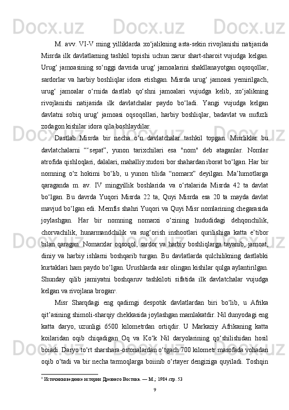 M.   avv.   VI-V   ming   yilliklarda   xo‘jalikning   asta-sekin   rivojlanishi   natijasida
Misrda  ilk  davlatlarning  tashkil  topishi   uchun  zarur  shart-sharoit  vujudga  kelgan.
Urug‘  jamoasining so‘nggi davrida urug‘ jamoalarini shakllanayotgan  oqsoqollar,
sardorlar   va   harbiy   boshliqlar   idora   etishgan.   Misrda   urug‘   jamoasi   yemirilgach,
urug‘   jamoalar   o‘rnida   dastlab   qo‘shni   jamoalari   vujudga   kelib,   xo‘jalikning
rivojlanishi   natijasida   ilk   davlatchalar   paydo   bo‘ladi.   Yangi   vujudga   kelgan
davlatni   sobiq   urug‘   jamoasi   oqsoqollari,   harbiy   boshliqlar,   badavlat   va   nufuzli
zodagon kishilar idora qila boshlaydilar.
Dastlab   Misrda   bir   necha   o‘n   davlatchalar   tashkil   topgan.   Misrliklar   bu
davlatchalarni   “‘sepat”,   yunon   tarixchilari   esa   "nom"   deb   ataganlar.   Nomlar
atrofida qishloqlari, dalalari, mahalliy xudosi bor shahardan iborat bo‘lgan. Har bir
nomning   o‘z   hokimi   bo‘lib,   u   yunon   tilida   “nomarx”   deyilgan.   Ma’lumotlarga
qaraganda   m.   av.   IV   mingyillik   boshlarida   va   o‘rtalarida   Misrda   42   ta   davlat
bo‘lgan.   Bu   davrda   Yuqori   Misrda   22   ta,   Quyi   Misrda   esa   20   ta   mayda   davlat
mavjud bo‘lgan edi. Memfis shahri Yuqori va Quyi Misr nomlarining chegarasida
joylashgan.   Har   bir   nomning   nomarxi   o‘zining   hududidagi   dehqonchilik,
chorvachilik,   hunarmandchilik   va   sug‘orish   inshootlari   qurilishiga   katta   e’tibor
bilan qaragan. Nomarxlar  oqsoqol, sardor va harbiy boshliqlarga tayanib, jamoat,
diniy   va   harbiy   ishlarni   boshqarib   turgan.   Bu   davlatlarda   qulchilikning   dastlabki
kurtaklari ham paydo bo‘lgan. Urushlarda asir olingan kishilar qulga aylantirilgan.
Shunday   qilib   jamiyatni   boshqaruv   tashkiloti   sifatida   ilk   davlatchalar   vujudga
kelgan va rivojlana brogan 6
.
Misr   Sharqdagi   eng   qadimgi   despotik   davlatlardan   biri   bo‘lib,   u   Afrika
qit’asining shimoli-sharqiy chekkasida joylashgan mamlakatdir. Nil dunyodagi eng
katta   daryo,   uzunligi   6500   kilometrdan   ortiqdir.   U   Markaziy   Afrikaning   katta
koilaridan   oqib   chiqadigan   Oq   va   Ko‘k   Nil   daryolarining   qo‘shilishidan   hosil
boiadi. Daryo to‘rt sharshara-ostonalardan o‘tgach 700 kilometr masofada vohadan
oqib o‘tadi va bir necha tarmoqlarga boiinib o‘rtayer dengiziga quyiladi. Toshqin
6
 Источниковедение истории Древнего Востока. — М.,: 1984. стр. 53
9 