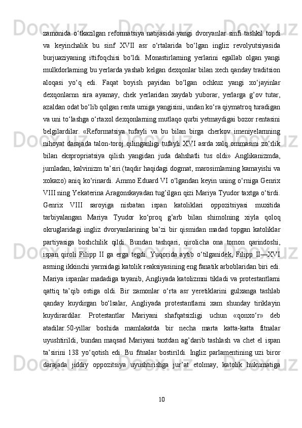 zamonida   o‘tkazilgan   reformatsiya   natijasida   yangi   dvoryanlar   sinfi   tashkil   topdi
va   keyinchalik   bu   sinf   XVII   asr   o‘rtalarida   bo‘lgan   ingliz   revolyutsiyasida
burjuaziyaning   ittifoqchisi   bo‘ldi.   Monastirlarning   yerlarini   egallab   olgan   yangi
mulkdorlarning bu yerlarda yashab kelgan dexqonlar bilan xech qanday traditsion
aloqasi   yo‘q   edi.   Faqat   boyish   payidan   bo‘lgan   ochkuz   yangi   xo‘jayinlar
dexqonlarnn   sira   ayamay,   chek   yerlaridan   xaydab   yuborar,   yerlarga   g’ov   tutar,
azaldan odat bo‘lib qolgan renta urniga yangisini, undan ko‘ra qiymatroq turadigan
va uni to‘lashga o‘rtaxol dexqonlarning mutlaqo qurbi yetmaydigai bozor rentasini
belgilardilar.   «Reformatsiya   tufayli   va   bu   bilan   birga   cherkov   imeniyelarnning
nihoyat   darajada   talon-toroj   qilinganligi   tufayli   XVI   asrda   xalq   ommasini   zo‘rlik
bilan   ekspropriatsiya   qilish   yangidan   juda   dahshatli   tus   oldi»   Anglikanizmda,
jumladan, kalvinizm ta’siri (taqdir haqidagi dogmat, marosimlarning kamayishi va
xokazo) aniq ko‘rinardi. Ammo Eduard VI o‘lgandan keyin uning o‘rniga Genrix
VIII ning Yekaterina Aragonskayadan tug’ilgan qizi Mariya Tyudor taxtga o‘tirdi.
Genrix   VIII   saroyiga   nisbatan   ispan   katoliklari   oppozitsiyasi   muxitida
tarbiyalangan   Mariya   Tyudor   ko‘proq   g’arb   bilan   shimolning   xiyla   qoloq
okruglaridagi   ingliz   dvoryanlarining   ba’zi   bir   qismidan   madad   topgan   katoliklar
partiyasiga   boshchilik   qildi.   Bundan   tashqari,   qirolicha   ona   tomon   qarindoshi,
ispan   qiroli   Filipp   II   ga   erga   tegdi.   Yuqorida   aytib   o‘tilganidek,   Filipp   II—XVI
asrning ikkinchi yarmidagi katolik reaksiyasining eng fanatik arboblaridan biri edi.
Mariya ispanlar madadiga tayanib, Angliyada katolizmni tikladi va protestantlarni
qattiq   ta’qib   ostiga   oldi.   Bir   zamonlar   o‘rta   asr   yeretiklarini   gulxanga   tashlab
qanday   kuydirgan   bo‘lsalar,   Angliyada   protestantlarni   xam   shunday   tiriklayin
kuydirardilar.   Protestantlar   Mariyani   shafqatsizligi   uchun   «qonxo‘r»   deb
atadilar.50-yillar   boshida   mamlakatda   bir   necha   marta   katta-katta   fitnalar
uyushtirildi,   bundan   maqsad   Mariyani   taxtdan   ag’darib   tashlash   va   chet   el   ispan
ta’sirini   138   yo‘qotish   edi.   Bu   fitnalar   bostirildi.   Ingliz   parlamentining   uzi   biror
darajada   jiddiy   oppozitsiya   uyushtirishga   jur’at   etolmay,   katolik   hukumatiga
10 