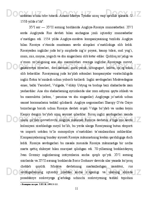 nisbatan  o‘zini  tobe  tutardi.  Ammo Mariya  Tyudor  uzoq  vaqt   qirollik qilmadi.  U
1558-yilda o‘ldi 4
.
XVI   asr   —   XVII   asrning   boshlarida   Angliya-Rossiya   munosabatlari.   XVI
asrda   Angliyada   Rus   davlati   bilan   anchagina   jonli   iqtisodiy   munosabatlar
o‘rnatilgan   edi.   1554   yilda   Angliya-moskva   kompaniyasining   tuzilishi   Angliya
bilan   Rossiya   o‘rtasida   muntazam   savdo   aloqalari   o‘rnatilishiga   olib   keldi.
Rossiyadan   inglizlar   juda   ko‘p   miqdorda   zig’ir   poyasi,   kanop   tolasi,   mol   yog’i,
mum, mis, muyna, yogoch va shu singarilarni olib ketar edilar. Qishloq xo‘jaligi va
o‘rmon   xo‘jaligining   ana   shu   maxsulotlari   evaziga   inglizlar   Rossiyaga   movut,
galantereya   tovarlari,   dori-darmon,   qurol-yarok,   oltingugurt,   selitra,   qo‘rg’oshin
olib   kelardilar.   Rossiyaning   juda   ko‘plab   arkonlari   kompaniyalar   vositachiligida
ingliz flotini ta’minlash uchun yuborib turilardi. Ingliz savdogarlari Moskvadagina
emas,   balki   Yaroslavl,   Volgada,   Velikiy   Ustyug   va   boshqa   bazi   shaharlarda   xam
yashardilar. Ana shu shaharlarning ayrimlarida ular xom ashyoni qayta ishlash va
bu   maxsulotni   (arkon,   '   parusina   va   shu   singarilar)   Angliyaga   jo‘natish   uchun
sanoat  korxonalarini  tashkil  qilishardi. Angliya negosiantlari Sharqiy O‘rta Osiyo
bozorlariga   borish   uchun   Rossiya   davlati   orqali   Volga   bo‘ylab   va   undan   keyin
Kaspiy   dengizi   bo‘ylab   uzoq   sayoxat   qilardilar.   Biroq   ingliz   savdogarlari   xamda
ularni  qo‘llab-quvvatlovchi  Angliya xukumati  Rossiya  davlatini  o‘ziga xos savdo
koloniyasi   xisoblashga   moyil   bo‘lib,   bu   yerda   ularga   Rossiyaning   butun   eksporti
va   importi   ustidan   to‘la   monopoliya   o‘rnatishlari   ta’minlanishini   xohlardilar.
Kompaniyalarning bunday siyosati Rossiya xukumatining keskin qarshiligiga duch
keldi.   Rossiya   savdogarlari   bu   masala   xususida   Rossiya   xukumatiga   bir   necha
marta   qattiq   shikoyat   bilan   murojaat   qilishgan   edi.   70-yillarning   boshlaridayoq
Ivan   Grozniy   inglizlarning   imtiyozlarini   ancha   qirqib   qo‘ydi.   XVI   asrning
oxirlarida va XVII asrning boshlarida Boris Godunov davrida ular yanada ko‘proq
cheklab   quyildi.   Moskva   davlatining   markazlashgan   xarakteri,   rus
savdogarlarining   iqtisodiy   jixatdan   ancha   o‘sganligi   va   ularning   aloxida
posadskoye   sosloviyega   g’arbdagi   uchinchi   sosloviyening   tashkil   topishini
4   Всемирная   история .  Т.ИХ. М.; 1998.  Б -112.
11 