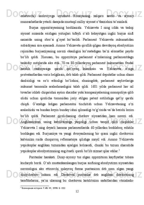 eslatuvchi)   sosloviyega   uyushuvi   Rossiyaning   xalqaro   savdo   va   siyosiy
munosabatlarda yetarli darajada mustaqil milliy siyosat o‘tkazishini ta’minladi.
Burjua   oppozitsiyasining   boshlanishi.   Yelizaveta   I   ning   ichki   va   tashqi
siyosat   soxasida   erishgan   yutuqlari   tufayli   o‘sib   kelayotgan   ingliz   burjua   sinfi
nazarida   uning   obro‘si   g’oyat   ko‘tarildi.   Parlament   Yelizaveta   xukumatidan
subsidiyani sira ayamadi. Ammo Yelizaveta qirollik qilgan davrdayoq absolyutizm
rejimidan   burjuaziyaning   norozi   ekanligini   ko‘rsatadigan   ba’zi   alomatlar   paydo
bo‘lib   qoldi.   Xususan,   bu   oppozitsiya   parlament   a’zolarining   parlamentdagn
tankidiy   nutqlarida   aks   etdi.   70-va   80-yillardayoq   parlament   hukumatdan   feudal
katolik   reaksiyasiga   qarshi   qat’iyroq   kurashsin   va   Yelizaveta   o‘ziga
protestantlardan voris belgilasin, deb talab qildi. Parlament deputatlar uchun shaxs
daxlsizligi   va   so‘z   erkinligi   bo‘lishini,   shuningdek,   parlament   saylovlariga
xukumat   tamomila   aralashmasligini   talab   qildi.   1601   yilda   parlament   har   xil
tovarlar ishlab chiqarishni ayrim shaxslar yoki kompaniyalarning monopoliya qilib
olishi   uchun   qirolicha   tomonidan   joriy   etilgan   patent   sotilishiga   qat’iy   qarshi
chiqdi.   G’azabga   kelgan   parlamentni   tinchitish   uchun   Yelizavetaning   o‘zi
aralashishi va bundan keyin bunday ishni qilmasligi to‘g’risida va’da berishi lozim
bo‘lib   qoldi.   Parlament   qirolichaning   cherkov   siyosatidan   ham   norozi   edi.
Anglikanizmni   uning   katolitsizmga   yaqinligi   uchun   tanqid   qilib   chiqishlar
Yelizaveta   I   ning   deyarli   hamma   parlamentlarida   60-yillardan   boshlaboq   eshitila
boshlagan   edi.   Burjuaziya   va   yangi   dvoryanlarning   bir   qismi   ingliz   cherkovini
kalvinizm   ruida   chuqurroq   reformatsiya   qilishga   moyil   edi.   Ammo   Yelizaveta
yepiskoplar   anglikan   tuzumidan   ajralgisi   kelmasdi,   chunki   bu   tuzum   sharoitida
yepiskoplar absolyutizmning eng itoatli quroli bo‘lib xizmat qilar edilar. 5
Puritanlar   harakati.   Diniy-siyosiy   tus   olgan   oppozitsion   kayfiyatlar   tobora
kuchayib bordi. O‘sib mustaxkamlangan burjua sinfining absolyutizm siyosatidan
norozoligini   aks   ettiruvchi   qulayroq   forma   puritanizm   deb   nom   olgan   yangi
diniycherkov   hokimi   edi.   Dastavval   puritanlar   deb   anglikan   cherkovining
tarafdorlarini,   ya’ni   ularning   bu   cherkovni   katolitsizm   sarkitlaridan   «tozalash»
5
 Всемирная история. Т.ИХ. М.; 1998.  Б -112.
12 