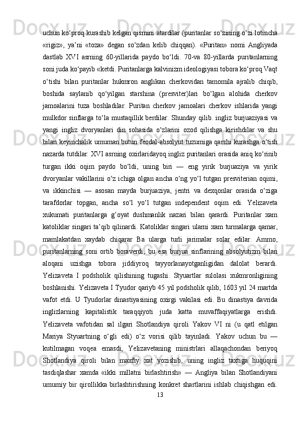 uchun ko‘proq kurashib kelgan qismini atardilar (puritanlar so‘zining o‘zi lotincha
«rigiz»,   ya’ni   «toza»   degan   so‘zdan   kelib   chiqqan).   «Puritan»   nomi   Angliyada
dastlab   XVI   asrning   60-yillarida   paydo   bo‘ldi.   70-va   80-yillarda   puritanlarning
soni juda ko‘payib «ketdi. Puritanlarga kalvinizm ideologiyasi tobora ko‘proq Vaqt
o‘tishi   bilan   puritanlar   hukmron   anglikan   cherkovidan   tamomila   ajralib   chiqib,
boshida   saylanib   qo‘yilgan   starshina   (presviter)lari   bo‘lgan   alohida   cherkov
jamoalarini   tuza   boshladilar.   Puritan   cherkov   jamoalari   cherkov   ishlarida   yangi
mulkdor  sinflarga to‘la mustaqillik berdilar. Shunday qilib. ingliz burjuaziyasi  va
yangi   ingliz   dvoryanlari   din   sohasida   o‘zlarini   ozod   qilishga   kirishdilar   va   shu
bilan keyinchalik umuman butun feodal-absolyut  tuzumiga qarshi kurashga o‘tish
nazarda tutdilar. XVI asrning oxirlaridayoq ingliz puritanlari orasida aniq ko‘rinib
turgan   ikki   oqim   paydo   bo‘ldi,   uning   biri   —   eng   yirik   burjuaziya   va   yirik
dvoryanlar  vakillarini o‘z ichiga olgan ancha o‘ng yo‘l  tutgan presviterian oqimi,
va   ikkinchisi   —   asosan   mayda   burjuaziya,   jentri   va   dexqonlar   orasida   o‘ziga
tarafdorlar   topgan,   ancha   so‘l   yo‘l   tutgan   independent   oqim   edi.   Yelizaveta
xukumati   puritanlarga   g’oyat   dushmanlik   nazari   bilan   qarardi.   Puritanlar   xam
katoliklar singari ta’qib qilinardi. Katoliklar singari ularni xam turmalarga qamar,
mamlakatdan   xaydab   chiqarar   Ba   ularga   turli   jarimalar   solar   edilar.   Ammo,
puritanlarning   soni   ortib   boraverdi,   bu   esa   burjua   sinflarining   absolyutizm   bilan
aloqani   uzishga   tobora   jiddiyroq   tayyorlanayotganligidan   dalolat   berardi.
Yelizaveta   I   podsholik   qilishining   tugashi.   Styuartlar   sulolasi   xukmronligining
boshlanishi. Yelizaveta I Tyudor qariyb 45 yil podsholik qilib, 1603 yil 24 martda
vafot   etdi.   U   Tyudorlar   dinastiyasining   oxirgi   vakilasi   edi.   Bu   dinastiya   davrida
inglizlarning   kapitalistik   taraqqiyoti   juda   katta   muvaffaqiyatlarga   erishdi.
Yelizaveta   vafotidan   sal   ilgari   Shotlandiya   qiroli   Yakov   VI   ni   (u   qatl   etilgan
Mariya   Styuartning   o‘gli   edi)   o‘z   vorisi   qilib   tayinladi.   Yakov   uchun   bu   —
kutilmagan   voqea   emasdi,   Yelizavetaning   ministrlari   allaqachondan   beriyoq
Shotlandiya   qiroli   bilan   maxfiy   xat   yozishib,   uning   ingliz   taxtiga   huquqini
tasdiqlashar   xamda   «ikki   millatni   birlashtirish»   —   Angliya   bilan   Shotlandiyani
umumiy   bir   qirollikka   birlashtirishning   konkret   shartlarini   ishlab   chiqishgan   edi.
13 