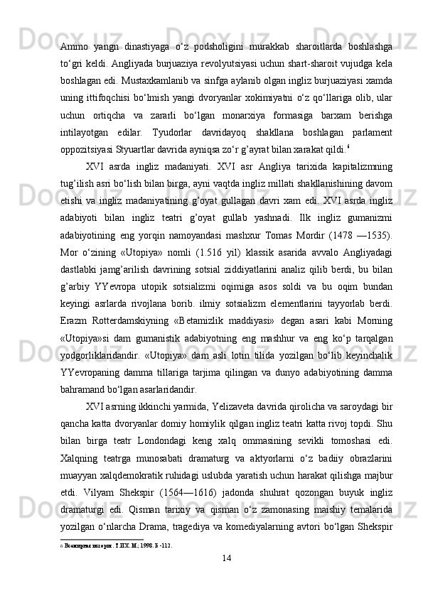 Ammo   yangn   dinastiyaga   o‘z   podsholigini   murakkab   sharoitlarda   boshlashga
to‘gri keldi. Angliyada burjuaziya revolyutsiyasi uchun shart-sharoit vujudga kela
boshlagan edi. Mustaxkamlanib va sinfga aylanib olgan ingliz burjuaziyasi xamda
uning   ittifoqchisi   bo‘lmish   yangi   dvoryanlar   xokimiyatni   o‘z   qo‘llariga   olib,   ular
uchun   ortiqcha   va   zararli   bo‘lgan   monarxiya   formasiga   barxam   berishga
intilayotgan   edilar.   Tyudorlar   davridayoq   shakllana   boshlagan   parlament
oppozitsiyasi Styuartlar davrida ayniqsa zo‘r g’ayrat bilan xarakat qildi. 6
XVI   asrda   ingliz   madaniyati.   XVI   asr   Angliya   tarixida   kapitalizmning
tug’ilish asri bo‘lish bilan birga, ayni vaqtda ingliz millati shakllanishining davom
etishi   va   ingliz   madaniyatining   g’oyat   gullagan   davri   xam   edi.   XVI   asrda   ingliz
adabiyoti   bilan   ingliz   teatri   g’oyat   gullab   yashnadi.   Ilk   ingliz   gumanizmi
adabiyotining   eng   yorqin   namoyandasi   mashxur   Tomas   Mordir   (1478   —1535).
Mor   o‘zining   «Utopiya»   nomli   (1.516   yil)   klassik   asarida   avvalo   Angliyadagi
dastlabki   jamg’arilish   davrining   sotsial   ziddiyatlarini   analiz   qilib   berdi,   bu   bilan
g’arbiy   YYevropa   utopik   sotsializmi   oqimiga   asos   soldi   va   bu   oqim   bundan
keyingi   asrlarda   rivojlana   borib.   ilmiy   sotsializm   elementlarini   tayyorlab   berdi.
Erazm   Rotterdamskiyning   «Betamizlik   maddiyasi»   degan   asari   kabi   Morning
«Utopiya»si   dam   gumanistik   adabiyotning   eng   mashhur   va   eng   ko‘p   tarqalgan
yodgorliklaridandir.   «Utopiya»   dam   asli   lotin   tilida   yozilgan   bo‘lib   keyinchalik
YYevropaning   damma   tillariga   tarjima   qilingan   va   dunyo   adabiyotining   damma
bahramand bo‘lgan asarlaridandir.
XVI asrning ikkinchi yarmida, Yelizaveta davrida qirolicha va saroydagi bir
qancha katta dvoryanlar domiy homiylik qilgan ingliz teatri katta rivoj topdi. Shu
bilan   birga   teatr   Londondagi   keng   xalq   ommasining   sevikli   tomoshasi   edi.
Xalqning   teatrga   munosabati   dramaturg   va   aktyorlarni   o‘z   badiiy   obrazlarini
muayyan xalqdemokratik ruhidagi uslubda yaratish uchun harakat qilishga majbur
etdi.   Vilyam   Shekspir   (1564—1616)   jadonda   shuhrat   qozongan   buyuk   ingliz
dramaturgi   edi.   Qisman   tarixiy   va   qisman   o‘z   zamonasing   maishiy   temalarida
yozilgan  o‘nlarcha   Drama,   tragediya   va   komediyalarning  avtori   bo‘lgan   Shekspir
6   Всемирная история. Т.ИХ. М.; 1998. Б -112.
14 