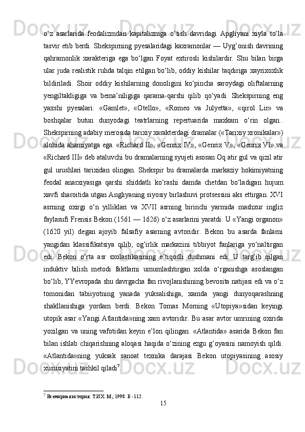o‘z   asarlarida   feodalizmdan   kapitalizmga   o‘tish   davridagi   Apgliyani   xiyla   to‘la
tasvir etib berdi. Shekspirning pyesalaridagi kaxramonlar — Uyg’onish davrining
qahramonlik   xarakteriga   ega   bo‘lgan   Foyat   extirosli   kishilardir.   Shu   bilan   birga
ular   juda  realistik  ruhda talqin  etilgan bo‘lib, oddiy  kishilar  taqdiriga xayrixoxlik
bildiriladi.   Shoir   oddiy   kishilarning   donoligini   ko‘pincha   saroydagi   oliftalarning
yengiltakligiga   va   bema’niligiga   qarama-qarshi   qilib   qo‘yadi.   Shekspirning   eng
yaxshi   pyesalari:   «Gamlet»,   «Otello»,   «Romeo   va   Julyetta»,   «qirol   Lir»   va
boshqalar   butun   dunyodagi   teatrlarning   repertuarida   maxkam   o‘rin   olgan..
Shekspirning adabiy merosida tarixiy xarakterdagi dramalar («Tarixiy xronikalar»)
alohida ahamiyatga ega. «Richard II», «Genrix IV», «Genrix V», «Genrix VI» va
«Richard III» deb ataluvchi bu dramalarning syujeti asosan Oq atir gul va qizil atir
gul   urushlari   tarixidan   olingan.   Shekspir   bu   dramalarda   markaziy   hokimiyatning
feodal   anarxiyasiga   qarshi   shiddatli   ko‘rashi   damda   chetdan   bo‘ladigan   hujum
xavfi sharoitida utgan Angliyaning siyosiy birlashuvi protsessini aks ettirgan. XVI
asrning   oxirgi   o‘n   yilliklari   va   XVII   asrning   birinchi   yarmida   mashxur   ingliz
faylasufi Frensis Bekon (1561 — 1626) o‘z asarlarini yaratdi. U «Yangi organon»
(1620   yil)   degan   ajoyib   falsafiy   asarning   avtoridir.   Bekon   bu   asarda   fanlarni
yangidan   klassifikatsiya   qilib,   og’irlik   markazini   tibbiyot   fanlariga   yo‘naltirgan
edi.   Bekon   o‘rta   asr   sxolastikasining   e’tiqodli   dushmani   edi.   U   targ’ib   qilgan
induktiv   bilish   metodi   faktlarni   umumlashtirgan   xolda   o‘rganishga   asoslangan
bo‘lib, YYevropada shu davrgacha fan rivojlanishining bevosita natijasi edi va o‘z
tomonidan   tabiiyotning   yanada   yuksalishiga,   xamda   yangi   dunyoqarashning
shakllanishiga   yordam   berdi.   Bekon   Tomas   Morning   «Utopiya»sidan   keyingi
utopik asar  «Yangi   Atlantida»ning xam   avtoridir. Bu  asar  avtor  umrining oxirida
yozilgan   va   uning   vafotidan   keyin   e’lon   qilingan.   «Atlantida»   asarida   Bekon   fan
bilan ishlab chiqarishning aloqasi  haqida o‘zining ezgu g’oyasini  namoyish  qildi.
«Atlantida»ning   yuksak   sanoat   texnika   darajasi   Bekon   utopiyasining   asosiy
xususiyatini tashkil qiladi 7
.
7
  Всемирная история. Т.ИХ. М.; 1998. Б  -112.
15 