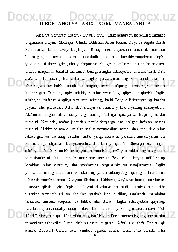 II BOB.  ANGLYA TARIXI  XORIJ MANBALARIDA
Angliya Somerset Maom - Oy va Penni.   Ingliz adabiyoti   ko'pchiligimizning
ongimizda   Uilyam   Shekspir,   Charlz   Dikkens,   Artur   Konan   Doyl   va   Agata   Kristi
kabi   ismlar   bilan   uzviy   bog'liqdir.   Biroq,   men   o'quvchini   unchalik   mashhur
bo'lmagan,   ammo   kam   iste'dodli   bilan   tanishtirmoqchiman   Ingliz
yozuvchilari   shuningdek, ular yashagan va ishlagan davr haqida bir necha so'z ayt.
Ushbu   maqolada   batafsil   ma'lumot   berilgan   ingliz   adabiyotini   davrlashtirish   O'rta
asrlardan   to   hozirgi   kungacha   va   ingliz   yozuvchilarining   eng   taniqli   asarlari,
shuningdek   unchalik   taniqli   bo'lmagan,   ammo   o'qishga   arziydigan   asarlari
ko'rsatilgan.   Dastlab,   ingliz   adabiyoti   bilan   nima   bog'liqligini   aniqlaylik.   Ingliz
adabiyoti   nafaqat   Angliya   yozuvchilarining,   balki   Buyuk   Britaniyaning   barcha
joylari,   shu   jumladan   Uels,   Shotlandiya   va   Shimoliy   Irlandiyaning   adabiyotidir.
Ma'lumki,   ingliz   tilida   dunyodagi   boshqa   tillarga   qaraganda   ko'proq   so'zlar
mavjud.   Natijada,   ma'no   jihatidan   nozik   farqlarga   ega   bo'lgan   ko'plab   so'zlar
mavjud.   Ushbu   xilma-xil   so'zlar   ingliz   yozuvchilari   tomonidan   mohirlik   bilan
ishlatilgan   va   ularning   ba'zilari   hatto   yangi   so'zlarni   yaratish   mas'uliyatini   o'z
zimmalariga   olganlar,   bu   yozuvchilardan   biri   yorqin   V.   Shekspir   edi.   Ingliz
adabiyoti -   bu   ko'p   asrlik   tarix,   yorqin   mualliflar,   milliy   xarakterning   o'ziga   xos
xususiyatlarini   aks   ettiruvchi   unutilmas   asarlar.   Biz   ushbu   buyuk   adiblarning
kitoblari   bilan   o'samiz,   ular   yordamida   o'rganamiz   va   rivojlanamiz.   Ingliz
yozuvchilarining   ma'nosini   va   ularning   jahon   adabiyotiga   qo'shgan   hissalarini
etkazish   mumkin   emas.   Dunyoni   Shekspir,   Dikkens,   Uayld   va   boshqa   asarlarisiz
tasavvur   qilish   qiyin.   Ingliz   adabiyoti   davrlarga   bo'linadi,   ularning   har   birida
ularning   yozuvchilari   va   shoirlari   yashab   ijod   qildilar,   asarlarida   mamlakat
tarixidan   ma'lum   voqealar   va   faktlar   aks   etdilar.   Ingliz   adabiyotida   quyidagi
davrlarni ajratish odatiy holdir:   1 davr: Ilk o'rta asrlar yoki anglo-sakson davri 450-
1066   Tarixiy haqiqat:   1066 yilda Angliya Uilyam Fatih boshchiligidagi normanlar
tomonidan zabt etildi. Ushbu fath bu davrni tugatadi.   Afzal janr:   she'r.   Eng taniqli
asarlar:   Beowulf   Ushbu   davr   asarlari   og'zaki   so'zlar   bilan   o'tib   boradi.   Ular
16