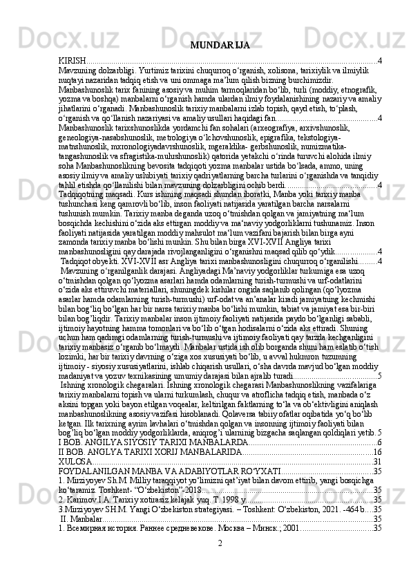 MUNDARIJA
KIRISH ............................................................................................................................................ 4
Mavzuning dolzarbligi. Yurtimiz tarixini chuqurroq o rganish, xolisona, tarixiylik va ilmiylik ʻ
nuqtayi nazaridan tadqiq etish va uni ommaga ma’lum qilish bizning burchimizdir. 
Manbashunoslik tarix fanining asosiy va muhim tarmoqlaridan bo‘lib, turli (moddiy, etnografik, 
yozma va boshqa) manbalarni o‘rganish hamda ulardan ilmiy foydalanishining nazariy va amaliy
jihatlarini o‘rganadi. Manbashunoslik tarixiy manbalarni izlab topish, qayd etish, to plash, 	
ʻ
o rganish va qo llanish nazariyasi va amaliy usullari haqidagi fan.	
ʻ ʻ ................................................ 4
Manbashunoslik tarixshunoslikda yordamchi fan sohalari (arxeografiya, arxivshunoslik, 
geneologiya-nasabshunoslik, metrologiya o lchovshunoslik, epigrafika, tekstologiya-	
ʻ
matnshunoslik, mxronologiyadavrshunoslik, mgeraldika- gerbshunoslik, numizmatika-
tangashunoslik va sfragistika-muhrshunoslik) qatorida yetakchi o rinda turuvchi alohida ilmiy 	
ʻ
soha Manbashunoslikning bevosita tadqiqoti yozma manbalar ustida bo lsada, ammo, uning 	
ʻ
asosiy ilmiy va amaliy uslubiyati tarixiy qadriyatlarning barcha turlarini o rganishda va tanqidiy 	
ʻ
tahlil etishda qo llanilishi bilan mavzuning dolzarbligini ochib berdi.	
ʻ ........................................... 4
Tadqiqotning maqsadi. Kurs ishining maqsadi shundan iboratki, Manba yoki tarixiy manba 
tushunchasi keng qamrovli bo‘lib, inson faoliyati natijasida yaratilgan barcha narsalarni 
tushunish mumkin. Tarixiy manba deganda uzoq o‘tmishdan qolgan va jamiyatning ma‘lum 
bosqichda kechishini o‘zida aks ettirgan moddiy va ma‘naviy yodgorliklarni tushunamiz. Inson 
faoliyati natijasida yaratilgan moddiy mahsulot ma‘lum vazifani bajarish bilan birga ayni 
zamonda tarixiy manba bo‘lishi munkin. Shu bilan birga XVI-XVII Angliya tarixi 
manbashunosligini qay darajada rivojlanganligini o‘rganishni maqsad qilib qo‘ydik. ................... 4
 Tadqiqot obyekti. XVI-XVII asr Angliya tarixi manbashunosligini chuqurroq o‘rganilishi. ........ 4
 Mavzuning o rganilganlik darajasi. Angliyadagi Ma’naviy yodgorliklar turkumiga esa uzoq 
ʻ
o‘tmishdan qolgan qo‘lyozma asarlari hamda odamlarning turish-turmushi va urf-odatlarini 
o‘zida aks ettiruvchi materiallari, shuningdek kishilar ongida saqlanib qolingan (qo‘lyozma 
asarlar hamda odamlarning turish-turmushi) urf-odat va an’analar kiradi jamiyatning kechmishi 
bilan bog‘liq bo‘lgan har bir narsa tarixiy manba bo‘lishi mumkin, tabiat va jamiyat esa bir-biri 
bilan bog’liqdir. Tarixiy manbalar inson ijtimoiy faoliyati natijasida paydo bo‘lganligi sababli, 
ijtimoiy hayotning hamma tomonlari va bo‘lib o‘tgan hodisalarni o‘zida aks ettiradi. Shuning 
uchun ham qadimgi odamlarning turish-turmushi va ijtimoiy faoliyati qay tarzda kechganligini 
tarixiy manbasiz o‘rganib bo‘lmaydi. Manbalar ustida ish olib borganda shuni ham eslatib o‘tish 
lozimki, har bir tarixiy davrning o‘ziga xos xususiyati bo‘lib, u avval hukmron tuzumning 
ijtimoiy - siyosiy xususiyatlarini, ishlab chiqarish usullari, o‘sha davrda mavjud bo‘lgan moddiy 
madaniyat va yozuv texnikasining umumiy darajasi bilan ajralib turadi. ....................................... 5
 Ishning xronologik chegaralari. Ishning xronologik chegarasi Manbashunoslikning vazifalariga 
tarixiy manbalarni topish va ularni turkumlash, chuqur va atroflicha tadqiq etish, manbada o‘z 
aksini topgan yoki bayon etilgan voqealar, keltirilgan faktlarning to‘la va ob‘ektivligini aniqlash 
manbashunoslikning asosiy vazifasi hisoblanadi. Qolaversa tabiiy ofatlar oqibatida yo‘q bo‘lib 
ketgan. Ilk tarixning ayrim lavhalari o‘tmishdan qolgan va insonning ijtimoiy faoliyati bilan 
bog’liq bo‘lgan moddiy yodgorliklarda, aniqrog’i ularninig bizgacha saqlangan qoldiqlari yetib . 5
I BOB. ANGILYA SIYOSIY TARIXI MANBALARDA .............................................................. 6
II BOB. ANGLYA TARIXI XORIJ MANBALARIDA ............................................................... 16
XULOSA ....................................................................................................................................... 31
FOYDALANILGAN MANBA VA ADABIYOTLAR RO‘YXATI ............................................ 35
1. Mirziyoyev Sh.M. Milliy taraqqiyot yo‘limizni qat’iyat bilan davom ettirib, yangi bosqichga 
ko‘taramiz. Toshkent- “O‘zbekiston”-2018. ................................................................................. 35
2. Karimov.I.A. Tarixiy xotirasiz kelajak yuq. T. 1998 y ............................................................. 35
3.Mirziyoyev SH.M. Yangi O‘zbekiston strategiyasi. – Toshkent: O‘zbekiston, 2021. -464 b .... 35
 II. Manbalar .................................................................................................................................. 35
1. Всемирная история. Раннее средневекове. Москва – Минск.; 2001. .................................. 35
2 