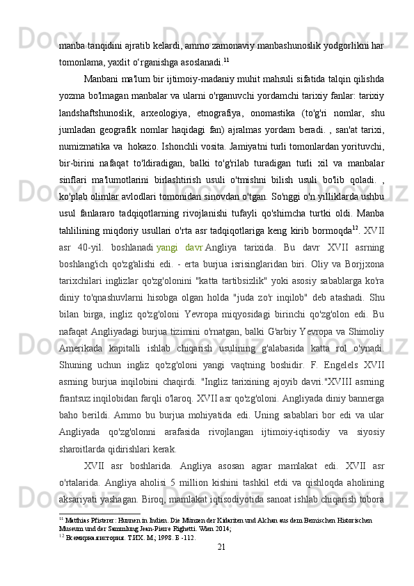 manba tanqidini ajratib kelardi, ammo zamonaviy manbashunoslik yodgorlikni har
tomonlama, yaxlit o‘rganishga asoslanadi. 11
Manbani ma'lum bir ijtimoiy-madaniy muhit mahsuli sifatida talqin qilishda
yozma bo'lmagan manbalar va ularni o'rganuvchi yordamchi tarixiy fanlar: tarixiy
landshaftshunoslik,   arxeologiya,   etnografiya,   onomastika   (to'g'ri   nomlar,   shu
jumladan   geografik   nomlar   haqidagi   fan)   ajralmas   yordam   beradi.   ,   san'at   tarixi,
numizmatika va   hokazo. Ishonchli vosita. Jamiyatni turli tomonlardan yorituvchi,
bir-birini   nafaqat   to'ldiradigan,   balki   to'g'rilab   turadigan   turli   xil   va   manbalar
sinflari   ma'lumotlarini   birlashtirish   usuli   o'tmishni   bilish   usuli   bo'lib   qoladi.   ,
ko'plab olimlar avlodlari tomonidan sinovdan o'tgan. So'nggi o'n yilliklarda ushbu
usul   fanlararo   tadqiqotlarning   rivojlanishi   tufayli   qo'shimcha   turtki   oldi.   Manba
tahlilining   miqdoriy   usullari   o'rta   asr   tadqiqotlariga   keng   kirib   bormoqda 12
.   XVII
asr   40-yil.   boshlanadi   yangi   davr   Angliya   tarixida.   Bu   davr   XVII   asrning
boshlang'ich   qo'zg'alishi   edi.   -   erta   burjua   isrisinglaridan   biri.   Oliy   va   Borjjxona
tarixchilari   inglizlar   qo'zg'olonini   "katta   tartibsizlik"   yoki   asosiy   sabablarga   ko'ra
diniy   to'qnashuvlarni   hisobga   olgan   holda   "juda   zo'r   inqilob"   deb   atashadi.   Shu
bilan   birga,   ingliz   qo'zg'oloni   Yevropa   miqyosidagi   birinchi   qo'zg'olon   edi.   Bu
nafaqat Angliyadagi burjua tizimini o'rnatgan, balki G'arbiy Yevropa va Shimoliy
Amerikada   kapitalli   ishlab   chiqarish   usulining   g'alabasida   katta   rol   o'ynadi.
Shuning   uchun   ingliz   qo'zg'oloni   yangi   vaqtning   boshidir.   F.   Engelels   XVII
asrning   burjua   inqilobini   chaqirdi.   "Ingliz   tarixining   ajoyib   davri."XVIII   asrning
frantsuz inqilobidan farqli o'laroq. XVII asr qo'zg'oloni. Angliyada diniy bannerga
baho   berildi.   Ammo   bu   burjua   mohiyatida   edi.   Uning   sabablari   bor   edi   va   ular
Angliyada   qo'zg'olonni   arafasida   rivojlangan   ijtimoiy-iqtisodiy   va   siyosiy
sharoitlarda qidirishlari kerak.
XVII   asr   boshlarida.   Angliya   asosan   agrar   mamlakat   edi.   XVII   asr
o'rtalarida.   Angliya   aholisi   5   million   kishini   tashkil   etdi   va   qishloqda   aholining
aksariyati yashagan. Biroq, mamlakat iqtisodiyotida sanoat ishlab chiqarish tobora
11
 Matthias Pfisterer: Hunnen in Indien. Die Münzen der Kidariten und Alchan aus dem Bernischen Historischen 
Museum und der Sammlung Jean-Pierre Righetti. Wien 2014;
12
 Всемирная история. Т.ИХ. М.; 1998. Б -112.
21 