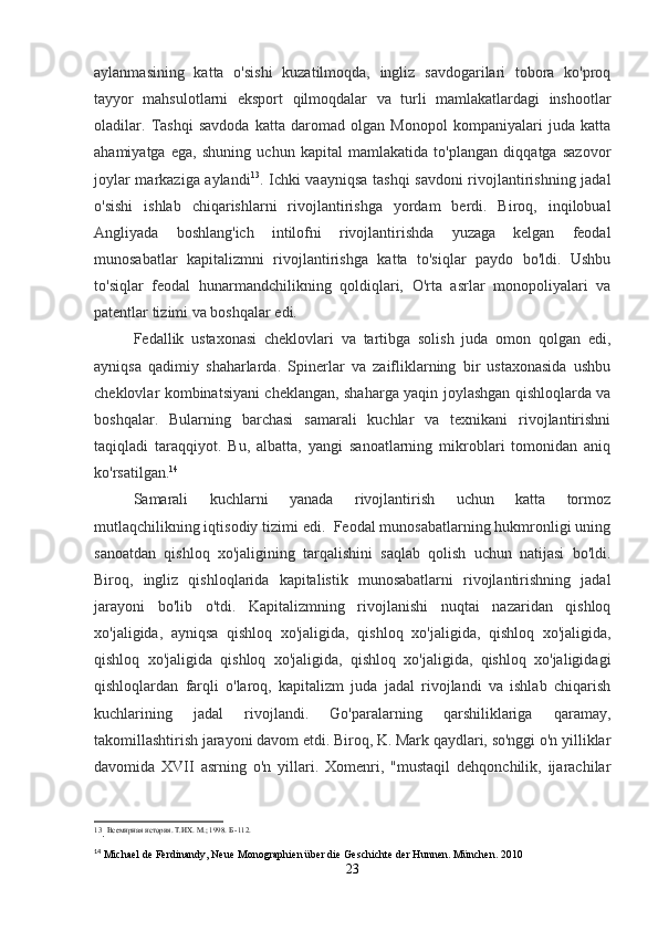 aylanmasining   katta   o'sishi   kuzatilmoqda,   ingliz   savdogarilari   tobora   ko'proq
tayyor   mahsulotlarni   eksport   qilmoqdalar   va   turli   mamlakatlardagi   inshootlar
oladilar.   Tashqi   savdoda   katta   daromad   olgan   Monopol   kompaniyalari   juda   katta
ahamiyatga   ega,   shuning   uchun   kapital   mamlakatida   to'plangan   diqqatga   sazovor
joylar markaziga aylandi 13
. Ichki vaayniqsa tashqi  savdoni rivojlantirishning jadal
o'sishi   ishlab   chiqarishlarni   rivojlantirishga   yordam   berdi.   Biroq,   inqilobual
Angliyada   boshlang'ich   intilofni   rivojlantirishda   yuzaga   kelgan   feodal
munosabatlar   kapitalizmni   rivojlantirishga   katta   to'siqlar   paydo   bo'ldi.   Ushbu
to'siqlar   feodal   hunarmandchilikning   qoldiqlari,   O'rta   asrlar   monopoliyalari   va
patentlar tizimi va boshqalar edi.
Fedallik   ustaxonasi   cheklovlari   va   tartibga   solish   juda   omon   qolgan   edi,
ayniqsa   qadimiy   shaharlarda.   Spinerlar   va   zaifliklarning   bir   ustaxonasida   ushbu
cheklovlar kombinatsiyani cheklangan, shaharga yaqin joylashgan qishloqlarda va
boshqalar.   Bularning   barchasi   samarali   kuchlar   va   texnikani   rivojlantirishni
taqiqladi   taraqqiyot.   Bu,   albatta,   yangi   sanoatlarning   mikroblari   tomonidan   aniq
ko'rsatilgan. 14
Samarali   kuchlarni   yanada   rivojlantirish   uchun   katta   tormoz
mutlaqchilikning iqtisodiy tizimi edi.  Feodal munosabatlarning hukmronligi uning
sanoatdan   qishloq   xo'jaligining   tarqalishini   saqlab   qolish   uchun   natijasi   bo'ldi.
Biroq,   ingliz   qishloqlarida   kapitalistik   munosabatlarni   rivojlantirishning   jadal
jarayoni   bo'lib   o'tdi.   Kapitalizmning   rivojlanishi   nuqtai   nazaridan   qishloq
xo'jaligida,   ayniqsa   qishloq   xo'jaligida,   qishloq   xo'jaligida,   qishloq   xo'jaligida,
qishloq   xo'jaligida   qishloq   xo'jaligida,   qishloq   xo'jaligida,   qishloq   xo'jaligidagi
qishloqlardan   farqli   o'laroq,   kapitalizm   juda   jadal   rivojlandi   va   ishlab   chiqarish
kuchlarining   jadal   rivojlandi.   Go'paralarning   qarshiliklariga   qaramay,
takomillashtirish jarayoni davom etdi. Biroq, K. Mark qaydlari, so'nggi o'n yilliklar
davomida   XVII   asrning   o'n   yillari.   Xomenri,   "mustaqil   dehqonchilik,   ijarachilar
13
.   Всемирная история. Т.ИХ. М.; 1998.  Б -112.
14
 Michael de Ferdinandy, Neue Monographien über die Geschichte der Hunnen. München. 2010
23