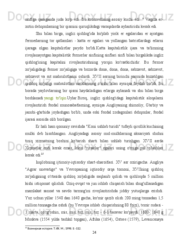 sinfiga   qaraganda   juda   ko'p   edi.   Bu   kromvellning   asosiy   kuchi   edi.   "   Vagiza   er-
xotin dehqonlarning bir qismini quruqlikdagi varaqalarda aylantirishi kerak edi.
Shu   bilan   birga,   ingliz   qishlog'ida   ko'plab   yirik   er   egalaridan   er   ajratgan
fermerlarning   tor   qatlamlari   -   katta   er   egalari   va   yollangan   batristlardagi   erlarni
ijaraga   olgan   kapitalistlar   paydo   bo'ldi.Katta   kapitalistlik   ijara   va   ta'limning
rivojlanayotgan kapitalistik fermerlar sinfining sinflari sinfi bilan birgalikda ingliz
qishlog'ining   kapitalini   rivojlantirishning   yorqin   ko'rsatkichidir.   Bu   fermer
xo'jaligidagi   fermer   xo'jaligiga   va   bozorda   dona,   dona,   dona,   sabzavot,   sabzavot,
sabzavot   va   sut   mahsulotlarini   oshirdi.   XVII   asrning   birinchi   yarmida   kuzatilgan
qishloq   xo'jaligi   mahsulotlari   narxlarining   o'sishi   bilan   ayniqsa   foydali   bo'ldi.   Bu
borada   yaylovlarning   bir   qismi   haydaladigan   erlarga   aylanadi   va   shu   bilan   birga
boshlanadi   yangi   to'lqin   Uylar.Biroq,   ingliz   qishlog'idagi   kapitalistik   aloqalarni
rivojlantirish   feodal   munosabatlarning,   ayniqsa   Angliyaning   shimoliy,   G'arbiy   va
janubi-g'arbida   joylashgan   bo'lib,   unda   eski   feodal   zodagonlari   dehqonlar,   feodal
ijarasi asosida olib borilgan.
Er hali ham qonuniy ravishda "Koni ushlab turish" tufayli qirollik kuchining
mulki   deb   hisoblangan.   Angliyadagi   asosiy   mol-mulklarning   aksariyati   shohni
tiniq   xizmatning   boshini   ko'tarish   sharti   bilan   ushlab   turishgan.   XVII   asrda
Xizmatlar   endi   kerak   emas,   lekin   "ritsarlar"   egalari   uning   o'rniga   pul   to'lashlari
kerak edi. 15
Inqilobning   ijtimoiy-iqtisodiy   shart-sharoitlari.   XV   asr   oxirigacha.   Angliya
"Agrar   unevatige"   va   Yevropaning   iqtisodiy   orqa   tomoni,   XVIIning   qishloq
xo'jaligining   o'rtasida   qishloq   xo'jaligida   saqlanib   qolish   va   qishloqda   5   million
kishi istiqomat qilishdi. Oziq-ovqat va jun ishlab chiqarish bilan shug'ullanadigan
mamlakat   sanoat   va   savdo   tarmog'ini   rivojlantirishda   jiddiy   yutuqlarga   erishdi.
Yuz uchun   yillar   1540 dan 1640 gacha, ko'mir qazib olish 200 ming tonnadan 1,5
million tonnagacha oshdi (bu Yevropa ishlab chiqarishning 80 foizi), temir rudasi -
3 marta, qo'rg'oshin,  mis, mis, tuz, mis, tuz - 6-8 baravar  ko'paydi. 1600- 1640 g
Moskva   (1554   yilda   tashkil   topgan),   Afrika   (1654),   Ostsee   (1579),   Levancenaya
15
 Всемирная история. Т.ИХ. М.; 1998. Б -112.
24 