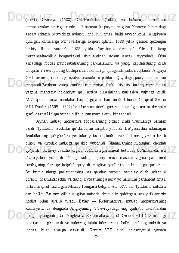 (1581),   Gvineya   (1588),   Ost-Hindiston   (1600),   va   hokazo,   -   mashhur
kampaniyalari   xorijga   savdo,   .   2   baravar   ko'paydi.   Angliya   Yevropa   bozoridagi
asosiy   etkazib   beruvchiga   aylandi,   endi   jun   emas,   balki   tayyor   kona.   Angliyada
qurilgan   kemalarga   o'z   tovarlariga   eksport   qilindi.   1588   yilda   g'alaba   qozongan
harbiy   flotni   yaratish   1588   yilda   "tajribasiz   Armada"   Filip   II   keng
mustamlakachilik   kengayishini   rivojlantirish   uchun   asosni   tayyorladi.   O'rta
asrlardagi   feodal   munosabatlarining   parchalanishi   va   yangi   kapitalistning   kelib
chiqishi YYevropaning boshqa mamlakatlariga qaraganda jadal rivojlandi. Angliya
XVI   asrning   iqtisodiy   evolyutsiyasida   siljishlar.   Quyidagi   jarayonlar   asosan
aniqlandi: Boshqaruvning   mutlaq   monarxiya   shakli   siyosiy   tarqoq   mamlakatni
yagona   markaziy   hokimiyat   qo l   ostida   birlashtirish   natijasida   vujudga   keldi.ʻ
Mutlaq  monarxiya  mamlakat  tarqoqligiga  barham   berdi.  Chunonchi,   qirol  Genrix
VIII  Tyudor   (1509—1547)  hali   ham  mustaqilligini   saqlab  qolgan  ayrim   shimoliy
grafliklar va Uelsga yurish qilib, butun mamlakatni birlashtirdi.
Aynan   mutlaq   monarxiya   feodallarning   o zaro   ichki   urushlariga   barham	
ʻ
berdi.   Tyudorlar   feodallar   qo shinlarini   tarqatib   yubordi.   Bo ysunishni   istamagan	
ʻ ʻ
feodallarning   qo rg onlari   yer   bilan   yakson   qilindi.   Isyonchilarning   yerlari   tortib	
ʻ ʻ
olindi   va   qirollik   mulkiga   qo shib   yuborildi.   Shaharlarning   huquqlari   cheklab	
ʻ
qo yildi.   Toifaviy-vakillik   organi   boMmish   parlament   butunlay   bo lmasa-da,   o z	
ʻ ʻ ʻ
ahamiyatini   yo qotdi.   Yangi   soliqlar   joriy   etish   masalasidagina   parlament	
ʻ
roziligining shartligi belgilab qo yildi. Angliya qirollari veto huquqiga ega edilar.	
ʻ
Bu   huquq   ularga   parlamentning   har   qanday   qarorini   taqiqlay   olish   imkonini
berardi. Mamlakat ichki va tashqi siyosatining asosiy yo nalishini parlament emas,	
ʻ
tarkibini qirol tuzadigan Maxfiy Kengash belgilar edi. XVI asr Tyudorlar sulolasi
asri   bo ldi.   Bu   yuz   yillik   Angliya   tarixida   chuqur   iz   qoldirgan   uch   yirik   tarixiy	
ʻ
hodisa   bilan   ajralib   turadi.   Bular   —   Reformatsiya,   mutlaq   monarxiyaning
kuchayishi   va   dengizda   Angliyaning   YYevropadagi   eng   qudratli   davlatlardan
biriga   aylanganligidir.   Angliyada   Reformatsiya   qirol   Genrix   VIII   hukmronligi
davriga   to   g ri   keldi   va   xalqning   talabi   bilan   emas,   balki   qirolning   xohish   va	
ʻ ʻ
irodasi   bilan   amalga   oshirildi.   Genrix   VIII   qirol   hokimiyatini   yanada
25 