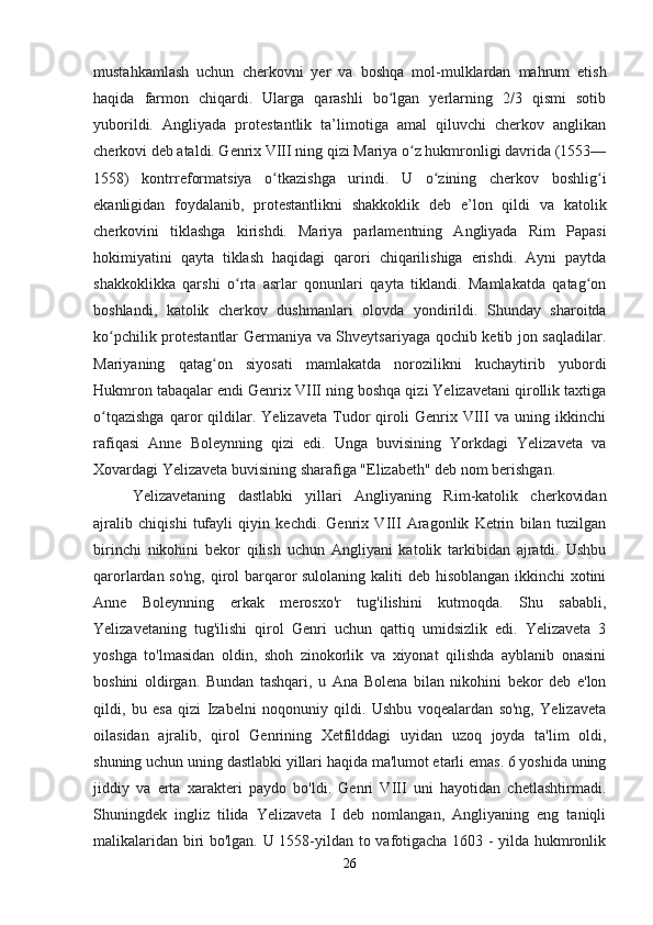 mustahkamlash   uchun   cherkovni   yer   va   boshqa   mol-mulklardan   mahrum   etish
haqida   farmon   chiqardi.   Ularga   qarashli   bo lgan   yerlarning   2/3   qismi   sotibʻ
yuborildi.   Angliyada   protestantlik   ta’limotiga   amal   qiluvchi   cherkov   anglikan
cherkovi deb ataldi. Genrix VIII ning qizi Mariya o z hukmronligi davrida (1553—	
ʻ
1558)   kontrreformatsiya   o tkazishga   urindi.   U   o zining   cherkov   boshlig i	
ʻ ʻ ʻ
ekanligidan   foydalanib,   protestantlikni   shakkoklik   deb   e’lon   qildi   va   katolik
cherkovini   tiklashga   kirishdi.   Mariya   parlamentning   Angliyada   Rim   Papasi
hokimiyatini   qayta   tiklash   haqidagi   qarori   chiqarilishiga   erishdi.   Ayni   paytda
shakkoklikka   qarshi   o rta   asrlar   qonunlari   qayta   tiklandi.   Mamlakatda   qatag on	
ʻ ʻ
boshlandi,   katolik   cherkov   dushmanlari   olovda   yondirildi.   Shunday   sharoitda
ko pchilik protestantlar Germaniya va Shveytsariyaga qochib ketib jon saqladilar.	
ʻ
Mariyaning   qatag on   siyosati   mamlakatda   norozilikni   kuchaytirib   yubordi	
ʻ
Hukmron tabaqalar endi Genrix VIII ning boshqa qizi Yelizavetani qirollik taxtiga
o tqazishga   qaror   qildilar.   Yelizaveta   Tudor   qiroli   Genrix   VIII   va   uning   ikkinchi	
ʻ
rafiqasi   Anne   Boleynning   qizi   edi.   Unga   buvisining   Yorkdagi   Yelizaveta   va
Xovardagi Yelizaveta buvisining sharafiga "Elizabeth" deb nom berishgan.
Yelizavetaning   dastlabki   yillari   Angliyaning   Rim-katolik   cherkovidan
ajralib   chiqishi   tufayli   qiyin   kechdi.   Genrix   VIII   Aragonlik   Ketrin   bilan   tuzilgan
birinchi   nikohini   bekor   qilish   uchun   Angliyani   katolik   tarkibidan   ajratdi.   Ushbu
qarorlardan so'ng, qirol  barqaror  sulolaning kaliti  deb hisoblangan ikkinchi  xotini
Anne   Boleynning   erkak   merosxo'r   tug'ilishini   kutmoqda.   Shu   sababli,
Yelizavetaning   tug'ilishi   qirol   Genri   uchun   qattiq   umidsizlik   edi.   Yelizaveta   3
yoshga   to'lmasidan   oldin,   shoh   zinokorlik   va   xiyonat   qilishda   ayblanib   onasini
boshini   oldirgan.   Bundan   tashqari,   u   Ana   Bolena   bilan   nikohini   bekor   deb   e'lon
qildi,   bu   esa   qizi   Izabelni   noqonuniy   qildi.   Ushbu   voqealardan   so'ng,   Yelizaveta
oilasidan   ajralib,   qirol   Genrining   Xetfilddagi   uyidan   uzoq   joyda   ta'lim   oldi,
shuning uchun uning dastlabki yillari haqida ma'lumot etarli emas. 6 yoshida uning
jiddiy   va   erta   xarakteri   paydo   bo'ldi.   Genri   VIII   uni   hayotidan   chetlashtirmadi.
Shuningdek   ingliz   tilida   Yelizaveta   I   deb   nomlangan,   Angliyaning   eng   taniqli
malikalaridan biri bo'lgan. U 1558-yildan to vafotigacha 1603 - yilda hukmronlik
26 