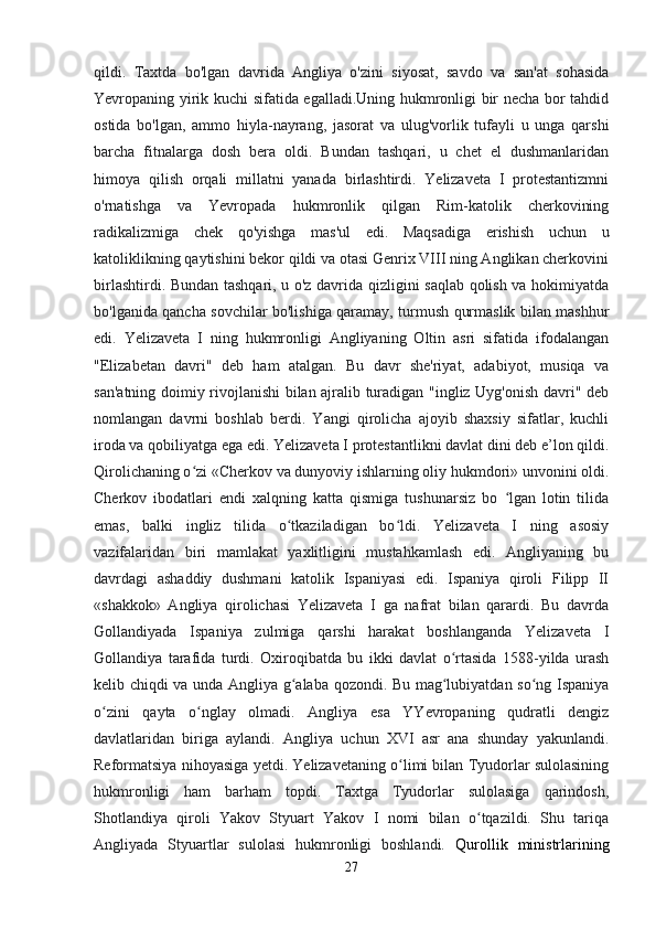 qildi.   Taxtda   bo'lgan   davrida   Angliya   o'zini   siyosat,   savdo   va   san'at   sohasida
Yevropaning yirik kuchi sifatida egalladi.Uning hukmronligi bir necha bor tahdid
ostida   bo'lgan,   ammo   hiyla-nayrang,   jasorat   va   ulug'vorlik   tufayli   u   unga   qarshi
barcha   fitnalarga   dosh   bera   oldi.   Bundan   tashqari,   u   chet   el   dushmanlaridan
himoya   qilish   orqali   millatni   yanada   birlashtirdi.   Yelizaveta   I   protestantizmni
o'rnatishga   va   Yevropada   hukmronlik   qilgan   Rim-katolik   cherkovining
radikalizmiga   chek   qo'yishga   mas'ul   edi.   Maqsadiga   erishish   uchun   u
katoliklikning qaytishini bekor qildi va otasi Genrix VIII ning Anglikan cherkovini
birlashtirdi. Bundan tashqari, u o'z davrida qizligini saqlab qolish va hokimiyatda
bo'lganida qancha sovchilar bo'lishiga qaramay, turmush qurmaslik bilan mashhur
edi.   Yelizaveta   I   ning   hukmronligi   Angliyaning   Oltin   asri   sifatida   ifodalangan
"Elizabetan   davri"   deb   ham   atalgan.   Bu   davr   she'riyat,   adabiyot,   musiqa   va
san'atning doimiy rivojlanishi bilan ajralib turadigan "ingliz Uyg'onish davri" deb
nomlangan   davrni   boshlab   berdi.   Yangi   qirolicha   ajoyib   shaxsiy   sifatlar,   kuchli
iroda va qobiliyatga ega edi. Yelizaveta I protestantlikni davlat dini deb e’lon qildi.
Qirolichaning o zi «Cherkov va dunyoviy ishlarning oliy hukmdori» unvonini oldi.ʻ
Cherkov   ibodatlari   endi   xalqning   katta   qismiga   tushunarsiz   bo   lgan   lotin   tilida	
ʻ
emas,   balki   ingliz   tilida   o tkaziladigan   bo ldi.   Yelizaveta   I   ning   asosiy	
ʻ ʻ
vazifalaridan   biri   mamlakat   yaxlitligini   mustahkamlash   edi.   Angliyaning   bu
davrdagi   ashaddiy   dushmani   katolik   Ispaniyasi   edi.   Ispaniya   qiroli   Filipp   II
«shakkok»   Angliya   qirolichasi   Yelizaveta   I   ga   nafrat   bilan   qarardi.   Bu   davrda
Gollandiyada   Ispaniya   zulmiga   qarshi   harakat   boshlanganda   Yelizaveta   I
Gollandiya   tarafida   turdi.   Oxiroqibatda   bu   ikki   davlat   o rtasida   1588-yilda   urash	
ʻ
kelib chiqdi va unda Angliya g alaba qozondi. Bu mag lubiyatdan so ng Ispaniya	
ʻ ʻ ʻ
o zini   qayta   o nglay   olmadi.   Angliya   esa   YYevropaning   qudratli   dengiz	
ʻ ʻ
davlatlaridan   biriga   aylandi.   Angliya   uchun   XVI   asr   ana   shunday   yakunlandi.
Reformatsiya nihoyasiga yetdi. Yelizavetaning o limi bilan Tyudorlar sulolasining	
ʻ
hukmronligi   ham   barham   topdi.   Taxtga   Tyudorlar   sulolasiga   qarindosh,
Shotlandiya   qiroli   Yakov   Styuart   Yakov   I   nomi   bilan   o tqazildi.   Shu   tariqa	
ʻ
Angliyada   Styuartlar   sulolasi   hukmronligi   boshlandi.   Qurollik   ministrlarining
27 