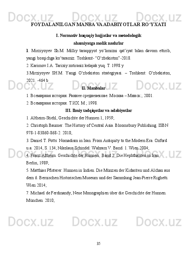 FOYDALANILGAN MANBA VA ADABIYOTLAR RO‘YXATI
I. Normativ huquqiy hujjatlar va metodologik 
ahamiyatga molik nashrlar
1 .   Mirziyoyev   Sh.M.   Milliy   taraqqiyot   yo‘limizni   qat’iyat   bilan   davom   ettirib,
yangi bosqichga ko‘taramiz. Toshkent- “O‘zbekiston”-2018.
2. Karimov.I.A. Tarixiy xotirasiz kelajak yuq. T. 1998 y
3.Mirziyoyev   SH.M.   Yangi   O‘zbekiston   strategiyasi.   –   Toshkent:   O‘zbekiston,
2021. -464 b
                                                    II. Manbalar                      
1. Всемирная история. Раннее средневекове. Москва – Минск.; 2001.
2.   Всемирная история. Т.ИХ. М.; 1998.
III. Ilmiy tadqiqotlar va adabiyotlar
1. Altheim-Stiehl, Geschichte der Hunnen 1, 1959;
2. Christoph Baumer. The History of Central Asia. Bloomsbury Publishing. ISBN 
978-1-83860-868-2. 2018;
3. Daniel T. Potts: Nomadism in Iran. From Antiquity to the Modern Era. Oxford 
u.a. 2014, S. 134; Nikolaus Schindel: Wahram V. Band. 1. Wien 2004;
4. Franz Altheim. Geschichte der Hunnen.  Band 2: Die Hephthaliten in Iran. 
Berlin, 1989;
5. Matthias Pfisterer: Hunnen in Indien. Die Münzen der Kidariten und Alchan aus
dem 6. Bernischen Historischen Museum und der Sammlung Jean-Pierre Righetti. 
Wien 2014;
7. Michael de Ferdinandy, Neue Monographien über die Geschichte der Hunnen. 
München. 2010;
35 