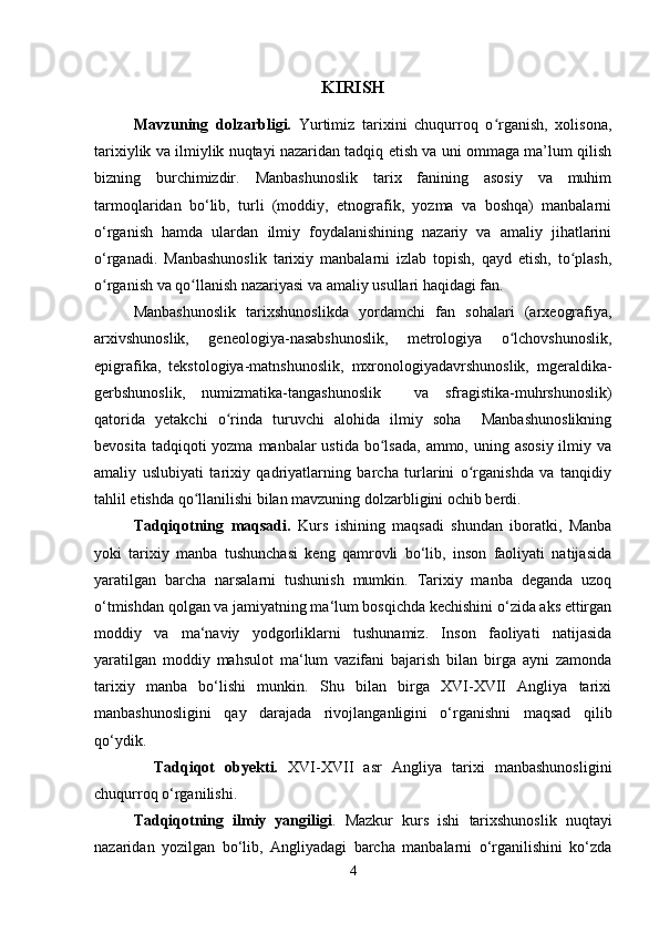 KIRISH
Mavzuning   dolzarbligi.   Yurtimiz   tarixini   chuqurroq   o rganish,   xolisona,ʻ
tarixiylik va ilmiylik nuqtayi nazaridan tadqiq etish va uni ommaga ma’lum qilish
bizning   burchimizdir.   Manbashunoslik   tarix   fanining   asosiy   va   muhim
tarmoqlaridan   bo‘lib,   turli   (moddiy,   etnografik,   yozma   va   boshqa)   manbalarni
o‘rganish   hamda   ulardan   ilmiy   foydalanishining   nazariy   va   amaliy   jihatlarini
o‘rganadi.   Manbashunoslik   tarixiy   manbalarni   izlab   topish,   qayd   etish,   to plash,	
ʻ
o rganish va qo llanish nazariyasi va amaliy usullari haqidagi fan. 	
ʻ ʻ
Manbashunoslik   tarixshunoslikda   yordamchi   fan   sohalari   (arxeografiya,
arxivshunoslik,   geneologiya-nasabshunoslik,   metrologiya   o lchovshunoslik,	
ʻ
epigrafika,   tekstologiya-matnshunoslik,   mxronologiyadavrshunoslik,   mgeraldika-
gerbshunoslik,   numizmatika-tangashunoslik     va   sfragistika-muhrshunoslik)
qatorida   yetakchi   o rinda   turuvchi   alohida   ilmiy   soha     Manbashunoslikning	
ʻ
bevosita tadqiqoti  yozma  manbalar  ustida  bo lsada,  ammo, uning asosiy  ilmiy va	
ʻ
amaliy   uslubiyati   tarixiy   qadriyatlarning   barcha   turlarini   o rganishda   va   tanqidiy	
ʻ
tahlil etishda qo llanilishi bilan mavzuning dolzarbligini ochib berdi.	
ʻ
Tadqiqotning   maqsadi.   Kurs   ishining   maqsadi   shundan   iboratki,   Manba
yoki   tarixiy   manba   tushunchasi   keng   qamrovli   bo‘lib,   inson   faoliyati   natijasida
yaratilgan   barcha   narsalarni   tushunish   mumkin.   Tarixiy   manba   deganda   uzoq
o‘tmishdan qolgan va jamiyatning ma‘lum bosqichda kechishini o‘zida aks ettirgan
moddiy   va   ma‘naviy   yodgorliklarni   tushunamiz.   Inson   faoliyati   natijasida
yaratilgan   moddiy   mahsulot   ma‘lum   vazifani   bajarish   bilan   birga   ayni   zamonda
tarixiy   manba   bo‘lishi   munkin.   Shu   bilan   birga   XVI-XVII   Angliya   tarixi
manbashunosligini   qay   darajada   rivojlanganligini   o‘rganishni   maqsad   qilib
qo‘ydik.
    Tadqiqot   obyekti.   XVI-XVII   asr   Angliya   tarixi   manbashunosligini
chuqurroq o‘rganilishi.
Tadqiqotning   ilmiy   yangiligi .   Mazkur   kurs   ishi   tarixshunoslik   nuqtayi
nazaridan   yozilgan   bo‘lib,   Angliyadagi   barcha   manbalarni   o‘rganilishini   ko‘zda
4 