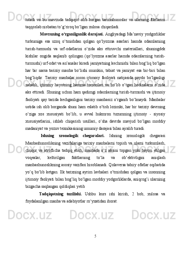 tutadi   va   bu   mavzuda   tadqiqot   olib   borgan   tariixshunoslar   va   ularning   fikrlarini
taqqoslab nisbatan to g riroq bo lgan xulosa chiqariladi.ʻ ʻ ʻ
      Mavzuning o rganilganlik darajasi.  
ʻ Angliyadagi Ma’naviy yodgorliklar
turkumiga   esa   uzoq   o‘tmishdan   qolgan   qo‘lyozma   asarlari   hamda   odamlarning
turish-turmushi   va   urf-odatlarini   o‘zida   aks   ettiruvchi   materiallari,   shuningdek
kishilar   ongida   saqlanib   qolingan   (qo‘lyozma   asarlar   hamda   odamlarning   turish-
turmushi) urf-odat va an’analar kiradi jamiyatning kechmishi bilan bog‘liq bo‘lgan
har   bir   narsa   tarixiy   manba   bo‘lishi   mumkin,   tabiat   va   jamiyat   esa   bir-biri   bilan
bog’liqdir.   Tarixiy   manbalar   inson   ijtimoiy   faoliyati   natijasida   paydo   bo‘lganligi
sababli,   ijtimoiy   hayotning   hamma   tomonlari   va   bo‘lib   o‘tgan   hodisalarni   o‘zida
aks ettiradi. Shuning uchun ham qadimgi odamlarning turish-turmushi va ijtimoiy
faoliyati  qay tarzda kechganligini  tarixiy manbasiz o‘rganib bo‘lmaydi. Manbalar
ustida ish olib borganda shuni ham eslatib o‘tish lozimki, har bir tarixiy davrning
o‘ziga   xos   xususiyati   bo‘lib,   u   avval   hukmron   tuzumning   ijtimoiy   -   siyosiy
xususiyatlarini,   ishlab   chiqarish   usullari,   o‘sha   davrda   mavjud   bo‘lgan   moddiy
madaniyat va yozuv texnikasining umumiy darajasi bilan ajralib turadi.
  Ishning   xronologik   chegaralari.   Ishning   xronologik   chegarasi
Manbashunoslikning   vazifalariga   tarixiy   manbalarni   topish   va   ularni   turkumlash,
chuqur   va   atroflicha   tadqiq   etish,   manbada   o‘z   aksini   topgan   yoki   bayon   etilgan
voqealar,   keltirilgan   faktlarning   to‘la   va   ob‘ektivligini   aniqlash
manbashunoslikning asosiy vazifasi hisoblanadi. Qolaversa tabiiy ofatlar oqibatida
yo‘q   bo‘lib   ketgan.   Ilk   tarixning   ayrim   lavhalari   o‘tmishdan   qolgan   va   insonning
ijtimoiy faoliyati bilan bog’liq bo‘lgan moddiy yodgorliklarda, aniqrog’i ularninig
bizgacha saqlangan qoldiqlari yetib 
  Tadqiqotning   tuzilishi.   Ushbu   kurs   ishi   kirish,   2   bob,   xulosa   va
foydalanilgan manba va adabiyotlar ro yxatidan iborat.	
ʻ
5
