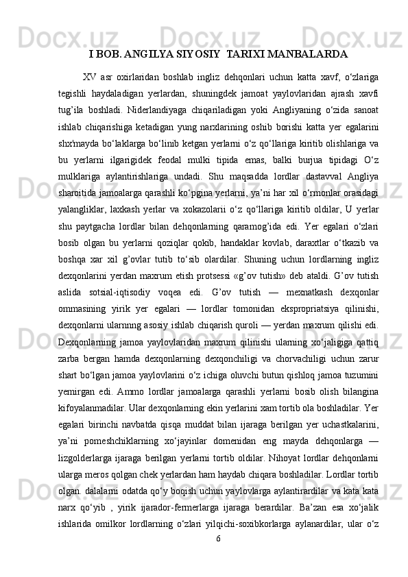 I BOB. ANGILYA SIYOSIY  TARIXI MANBALARDA
XV   asr   oxirlaridan   boshlab   ingliz   dehqonlari   uchun   katta   xavf,   o‘zlariga
tegishli   haydaladigan   yerlardan,   shuningdek   jamoat   yaylovlaridan   ajrash   xavfi
tug’ila   boshladi.   Niderlandiyaga   chiqariladigan   yoki   Angliyaning   o‘zida   sanoat
ishlab   chiqarishiga   ketadigan   yung   narxlarining   oshib   borishi   katta   yer   egalarini
shx'mayda bo‘laklarga bo‘linib ketgan yerlarni o‘z qo‘llariga kiritib olishlariga va
bu   yerlarni   ilgarigidek   feodal   mulki   tipida   emas,   balki   burjua   tipidagi   O‘z
mulklariga   aylantirishlariga   undadi.   Shu   maqsadda   lordlar   dastavval   Angliya
sharoitida jamoalarga qarashli ko‘pgina yerlarni, ya’ni har xil o‘rmonlar orasidagi
yalangliklar,   laxkash   yerlar   va   xokazolarii   o‘z   qo‘llariga   kiritib   oldilar,   U   yerlar
shu   paytgacha   lordlar   bilan   dehqonlarning   qaramog’ida   edi.   Yer   egalari   o‘zlari
bosib   olgan   bu   yerlarni   qoziqlar   qokib,   handaklar   kovlab,   daraxtlar   o‘tkazib   va
boshqa   xar   xil   g’ovlar   tutib   to‘sib   olardilar.   Shuning   uchun   lordlarning   ingliz
dexqonlarini   yerdan   maxrum   etish   protsessi   «g’ov   tutish»   deb   ataldi.   G’ov   tutish
aslida   sotsial-iqtisodiy   voqea   edi.   G’ov   tutish   —   mexnatkash   dexqonlar
ommasining   yirik   yer   egalari   —   lordlar   tomonidan   ekspropriatsiya   qilinishi,
dexqonlarni ularnnng asosiy ishlab chiqarish quroli — yerdan maxrum qilishi edi.
Dexqonlarning   jamoa   yaylovlaridan   maxrum   qilinishi   ularning   xo‘jaligiga   qattiq
zarba   bergan   hamda   dexqonlarning   dexqonchiligi   va   chorvachiligi   uchun   zarur
shart bo‘lgan jamoa yaylovlarini o‘z ichiga oluvchi butun qishloq jamoa tuzumini
yemirgan   edi.   Ammo   lordlar   jamoalarga   qarashli   yerlarni   bosib   olish   bilangina
kifoyalanmadilar. Ular dexqonlarning ekin yerlarini xam tortib ola boshladilar. Yer
egalari   birinchi   navbatda   qisqa   muddat   bilan   ijaraga   berilgan   yer   uchastkalarini,
ya’ni   pomeshchiklarning   xo‘jayinlar   domenidan   eng   mayda   dehqonlarga   —
lizgolderlarga   ijaraga   berilgan   yerlarni   tortib   oldilar.   Nihoyat   lordlar   dehqonlarni
ularga meros qolgan chek yerlardan ham haydab chiqara boshladilar. Lordlar tortib
olgan. dalalarni odatda qo‘y boqish uchun yaylovlarga aylantirardilar va kata kata
narx   qo‘yib   ,   yirik   ijarador-fermerlarga   ijaraga   berardilar.   Ba’zan   esa   xo‘jalik
ishlarida   omilkor   lordlarning   o‘zlari   yilqichi-soxibkorlarga   aylanardilar,   ular   o‘z
6 