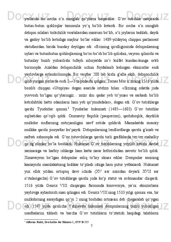 yerlarida   bir   necha   o‘n   minglab   qo‘ylarni   boqardilar.   G’ov   tutishlar   natijasida
butun-butun   qishloqlar   tamomila   yo‘q   bo‘lib   ketardi.   Bir   necha   o‘n   minglab
dehqon oilalari tirikchilik vositalaridan maxrum bo‘lib, o‘z joylarini tashlab, daydi
va   gadoy   bo‘lib   ketishga   majbur   bo‘lar   edilar.   1489-yildayoq   chiqqan   parlament
statutlaridan   birida   bunday   deyilgan   edi:   «Bizning   qirolligimizda   dehqonlarning
uylari va butunbutun qishloqlarning bo‘m-bo‘sh bo‘lib qolishni, vayron qilinishi va
butunlay   buzib   yuborilishi   tufayli   nihoyatda   zo‘r   kulfat   kundan-kunga   ortib
bormoqda.   Azaldan   dehqonchilik   uchun   foydalanib   kelingan   ekinzorlar   endi
yaylovlarga   aylantirilmoqda.   Bir   vaqtlar   200   lab   kishi   g’alla   ekib,   dehqonchilik
qilib yurgan yerlarda endi 2—3 ta podachi qolgan. Tomas Mor o‘zining 1516 yilda
bosilib   chiqqan   «Utopiya»   degan   asarida   istehzo   bilan:   «Sizning   odatda   juda
yuvvosh   bo‘lgan   qo‘ylaringiz...   xozir   shu   qadar   yeb   to‘ymas   va   sarkash   bo‘lib
ketishibtiki  hatto  odamlarni  ham   yeb qo‘ymokdalar», degan  edi.  G’ov  tutishlarga
qarshi   Tyudorlar   qonuni. 1
  Tyudorlar   hukumati   (1485—1603)   G’ov   tutishlar
oqibatidan   qo‘rqib   qoldi.   Ommaviy   faqirlik   (pauperizm),   qashshoqlik,   daydilik
mulkdor   sinflarning   xotirjamligini   xavf   ostida   qoldirdi.   Mamakatda   xususiy
mulkka   qarshi   jinoyatlar   ko‘paydi.   Dehqonlarning   lendlordlarga   qarshi   g’azab   va
nafrati  oshmoqda   edi.  G’ov  tutuvchilarga  qarshi  turli   grafiklarda  tez-tez  mahalliy
qo‘zg’olonlar   bo‘la   boshladi.   Hukumat   G’ov   tutishlarning   yoyilib   ketishi   davlat
xazinasiga   va   harbiy   ishlarga   ham   katta   zarar   keltirishidan   xavotir   bo‘lib   qoldi.
Xonavayron   bo‘lgan   dehqonlar   soliq   to‘lay   olmas   edilar.   Dexqonlar   sonining
kamayishi   mamlakatning   lashkar   to‘plash   ishiga   ham   putur   yetkazardi.   Hukumat
yuz   ellik   yildan   ortiqroq   davr   ichida   (XV   asr   oxiridan   deyarli   XVII   asr
o‘rtalarigacha)   G’ov   tutishlarga   qarshi   juda   ko‘p   statut   va   ordonanslar   chiqardi.
1516   yilda   Genrix   VIII   chiqargan   farmonda   konversiya,   ya’ni   ekinzorlarni
yaylovga aylantirish man qilingan edi. Genrix VIII ning 1533 yilgi qonuni esa, bir
mulkdorning   asraydigan   qo‘yi   2   ming   boshdan   ortmasin   deb   chegaralab   qo‘ygan
edi.   1597   yilda   qirolicha   Yelizaveta   hukumati   dexqonlarning   buzib   yuborilgan
usadbalarini   tiklash   va   barcha   G’ov   tutishlarni   to‘xtatish   haqidagi   talablarni
1
 Altheim-Stiehl, Geschichte der Hunnen 1, 1959 B-225
7 