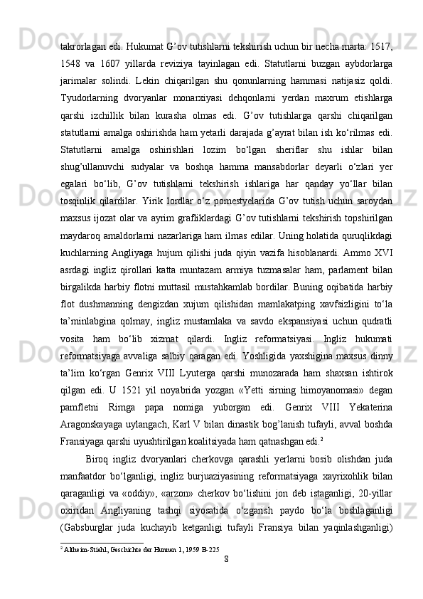 takrorlagan edi. Hukumat G’ov tutishlarni tekshirish uchun bir necha marta: 1517,
1548   va   1607   yillarda   reviziya   tayinlagan   edi.   Statutlarni   buzgan   aybdorlarga
jarimalar   solindi.   Lekin   chiqarilgan   shu   qonunlarning   hammasi   natijasiz   qoldi.
Tyudorlarning   dvoryanlar   monarxiyasi   dehqonlarni   yerdan   maxrum   etishlarga
qarshi   izchillik   bilan   kurasha   olmas   edi.   G’ov   tutishlarga   qarshi   chiqarilgan
statutlarni amalga oshirishda ham yetarli  darajada g’ayrat  bilan ish ko‘rilmas  edi.
Statutlarni   amalga   oshirishlari   lozim   bo‘lgan   sheriflar   shu   ishlar   bilan
shug’ullanuvchi   sudyalar   va   boshqa   hamma   mansabdorlar   deyarli   o‘zlari   yer
egalari   bo‘lib,   G’ov   tutishlarni   tekshirish   ishlariga   har   qanday   yo‘llar   bilan
tosqinlik   qilardilar.   Yirik   lordlar   o‘z   pomestyelarida   G’ov   tutish   uchun   saroydan
maxsus ijozat  olar va ayrim  grafliklardagi G’ov tutishlarni  tekshirish topshirilgan
maydaroq amaldorlarni nazarlariga ham ilmas edilar. Uning holatida quruqlikdagi
kuchlarning   Angliyaga   hujum   qilishi   juda   qiyin   vazifa   hisoblanardi.   Ammo   XVI
asrdagi   ingliz   qirollari   katta   muntazam   armiya   tuzmasalar   ham,   parlament   bilan
birgalikda   harbiy   flotni   muttasil   mustahkamlab   bordilar.   Buning   oqibatida   harbiy
flot   dushmanning   dengizdan   xujum   qilishidan   mamlakatping   xavfsizligini   to‘la
ta’minlabgina   qolmay,   ingliz   mustamlaka   va   savdo   ekspansiyasi   uchun   qudratli
vosita   ham   bo‘lib   xizmat   qilardi.   Ingliz   reformatsiyasi.   Ingliz   hukumati
reformatsiyaga   avvaliga   salbiy   qaragan   edi.   Yoshligida   yaxshigina   maxsus   dinny
ta’lim   ko‘rgan   Genrix   VIII   Lyuterga   qarshi   munozarada   ham   shaxsan   ishtirok
qilgan   edi.   U   1521   yil   noyabrida   yozgan   «Yetti   sirning   himoyanomasi»   degan
pamfletni   Rimga   papa   nomiga   yuborgan   edi.   Genrix   VIII   Yekaterina
Aragonskayaga  uylangach, Karl V bilan dinastik bog’lanish tufayli, avval  boshda
Fransiyaga qarshi uyushtirilgan koalitsiyada ham qatnashgan edi. 2
Biroq   ingliz   dvoryanlari   cherkovga   qarashli   yerlarni   bosib   olishdan   juda
manfaatdor   bo‘lganligi,   ingliz   burjuaziyasining   reformatsiyaga   xayrixohlik   bilan
qaraganligi   va   «oddiy»,   «arzon»   cherkov   bo‘lishini   jon   deb   istaganligi,   20-yillar
oxiridan   Angliyaning   tashqi   siyosatida   o‘zgarish   paydo   bo‘la   boshlaganligi
(Gabsburglar   juda   kuchayib   ketganligi   tufayli   Fransiya   bilan   yaqinlashganligi)
2
  Altheim-Stiehl, Geschichte der Hunnen 1, 1959 B-225
8 