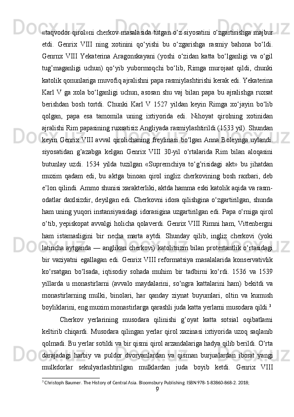 «taqvodor qirol»ni cherkov masalasida tutgan o‘z siyosatini o‘zgartirishga majbur
etdi.   Genrix   VIII   ning   xotinini   qo‘yishi   bu   o‘zgarishga   rasmiy   bahona   bo‘ldi.
Genrnx   VIII   Yekaterina   Aragonskayani   (yoshi   o‘zidan   katta   bo‘lganligi   va   o‘gil
tug’maganligi   uchun)   qo‘yib   yubormoqchi   bo‘lib,   Rimga   murojaat   qildi,   chunki
katolik qonunlariga muvofiq ajralishni papa rasmiylashtirishi kerak edi. Yekaterina
Karl   V  ga  xola  bo‘lganligi  uchun,  asosan   shu  vaj  bilan  papa   bu  ajralishga  ruxsat
berishdan   bosh   tortdi.   Chunki   Karl   V   1527   yildan   keyin   Rimga   xo‘jayin   bo‘lib
qolgan,   papa   esa   tamomila   uning   ixtiyorida   edi.   Nihoyat   qirolning   xotinidan
ajralishi Rim papasining ruxsatisiz Angliyada rasmiylashtirildi (1533 yil). Shundan
keyin Genrix VIII  avval  qirolichaning freylinasi  bo‘lgan Anna Boleynga uylandi.
siyosatidan   g’azabga   kelgan   Genrix   VIII   30-yil   o‘rtalarida   Rim   bilan   aloqasini
butunlay   uzdi.   1534   yilda   tuzilgan   «Supremchiya   to‘g’risidagi   akt»   bu   jihatdan
muxim   qadam   edi,   bu   aktga   binoan   qirol   ingliz   cherkovining   bosh   raxbari,   deb
e’lon qilindi. Ammo shunisi xarakterliki, aktda hamma eski katolik aqida va rasm-
odatlar daxlsizdir, deyilgan edi. Cherkovni  idora qilishgina  o‘zgartirilgan, shunda
ham uning yuqori instansiyasidagi idorasigina uzgartirilgan edi. Papa o‘rniga qirol
o‘tib, yepiskopat avvalgi holicha qolaverdi. Genrix VIII Rimni ham, Vittenbergni
ham   istamasligini   bir   necha   marta   aytdi.   Shunday   qilib,   ingliz   cherkovi   (yoki
latincha aytganda — anglikan cherkovi) katolitsizm bilan protestantlik o‘rtasidagi
bir   vaziyatni   egallagan   edi.   Genrix   VIII   reformatsiya   masalalarida   konservativlik
ko‘rsatgan   bo‘lsada,   iqtisodiy   sohada   muhim   bir   tadbirni   ko‘rdi.   1536   va   1539
yillarda   u   monastirlarni   (avvalo   maydalarini,   so‘ngra   kattalarini   ham)   bekitdi   va
monastirlarning   mulki,   binolari,   har   qanday   ziynat   buyumlari,   oltin   va   kumush
boyliklarini, eng muxim monastirlarga qarashli juda katta yerlarni musodara qildi. 3
Cherkov   yerlarining   musodara   qilinishi   g’oyat   katta   sotsial   oqibatlarni
keltirib chiqardi. Musodara qilingan yerlar qirol xazinasi ixtiyorida uzoq saqlanib
qolmadi. Bu yerlar sotildi va bir qismi qirol arzandalariga hadya qilib berildi. O‘rta
darajadagi   harbiy   va   puldor   dvoryanlardan   va   qisman   burjualardan   iborat   yangi
mulkdorlar   sekulyarlashtirilgan   mulklardan   juda   boyib   ketdi.   Genrix   VIII
3
 Christoph Baumer. The History of Central Asia. Bloomsbury Publishing. ISBN 978-1-83860-868-2. 2018;
9 