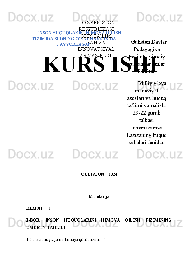 INSON HUQUQLARINI HIMOYA QILISH
TIZIMIDA SUDNING O'RNI MAVZUSIDA
TAYYORLAGAN
GULISTON – 2024
Mundarija
KIRISH 3
1-BOB.   INSON   HUQUQLARINI   HIMOYA   QILISH   TIZIMINING
UMUMIY TAHLILI
1.1 Inson huquqlarini himoya qilish tizimi  6 Guliston Davlar
Pedagogika
Instituti Ijtimoiy
gumanitar fanlar
fakulteti
Milliy g’oya
manaviyat
asoslari va huquq
ta’limi yo’nalishi
29-22 guruh
talbasi
Jumanazarova
Lazizaning huquq
sohalari fanidanO’ZBEKISTON
RESPUBLIKASI
OLIY TA’LIM,
FAN VA
INNOVATSIYAL
AR VAZIRLIGI
KURS ISHI 