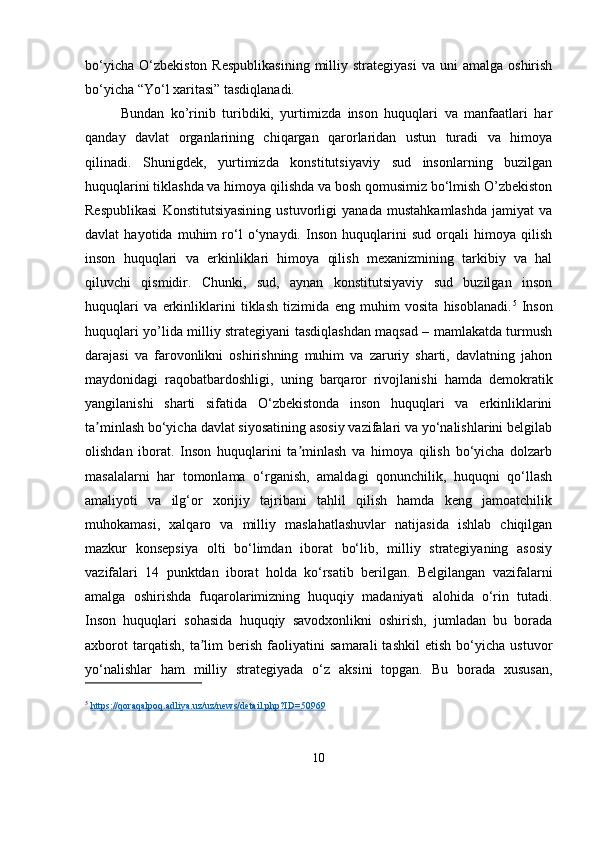 bo‘yicha   O‘zbekiston   Respublikasining  milliy  strategiyasi   va  uni   amalga  oshirish
bo‘yicha “Yo‘l xaritasi” tasdiqlanadi.
Bundan   ko’rinib   turibdiki,   yurtimizda   inson   huquqlari   va   manfaatlari   har
qanday   davlat   organlarining   chiqargan   qarorlaridan   ustun   turadi   va   himoya
qilinadi.   Shunigdek,   yurtimizda   konstitutsiyaviy   sud   insonlarning   buzilgan
huquqlarini tiklashda va himoya qilishda va bosh qomusimiz bo‘lmish O’zbekiston
Respublikasi   Konstitutsiyasining   ustuvorligi   yanada   mustahkamlashda   jamiyat   va
davlat   hayotida   muhim   ro‘l   o‘ynaydi.   Inson   huquqlarini   sud   orqali   himoya   qilish
inson   huquqlari   va   erkinliklari   himoya   qilish   mexanizmining   tarkibiy   va   hal
qiluvchi   qismidir.   Chunki,   sud,   aynan   konstitutsiyaviy   sud   buzilgan   inson
huquqlari   va   erkinliklarini   tiklash   tizimida   eng   muhim   vosita   hisoblanadi. 5
  Inson
huquqlari yo’lida milliy strategiyani tasdiqlashdan maqsad – mamlakatda turmush
darajasi   va   farovonlikni   oshirishning   muhim   va   zaruriy   sharti,   davlatning   jahon
maydonidagi   raqobatbardoshligi,   uning   barqaror   rivojlanishi   hamda   demokratik
yangilanishi   sharti   sifatida   O‘zbekistonda   inson   huquqlari   va   erkinliklarini
ta minlash bo‘yicha davlat siyosatining asosiy vazifalari va yo‘nalishlarini belgilabʼ
olishdan   iborat.   Inson   huquqlarini   ta minlash   va   himoya   qilish   bo‘yicha   dolzarb	
ʼ
masalalarni   har   tomonlama   o‘rganish,   amaldagi   qonunchilik,   huquqni   qo‘llash
amaliyoti   va   ilg‘or   xorijiy   tajribani   tahlil   qilish   hamda   keng   jamoatchilik
muhokamasi,   xalqaro   va   milliy   maslahatlashuvlar   natijasida   ishlab   chiqilgan
mazkur   konsepsiya   olti   bo‘limdan   iborat   bo‘lib,   milliy   strategiyaning   asosiy
vazifalari   14   punktdan   iborat   holda   ko‘rsatib   berilgan.   Belgilangan   vazifalarni
amalga   oshirishda   fuqarolarimizning   huquqiy   madaniyati   alohida   o‘rin   tutadi.
Inson   huquqlari   sohasida   huquqiy   savodxonlikni   oshirish,   jumladan   bu   borada
axborot   tarqatish,   ta lim   berish   faoliyatini   samarali   tashkil   etish   bo‘yicha   ustuvor	
ʼ
yo‘nalishlar   ham   milliy   strategiyada   o‘z   aksini   topgan.   Bu   borada   xususan,
5
  https://qoraqalpoq.adliya.uz/uz/news/detail.php?ID=50969
10 