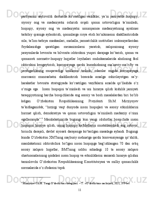 partiyamiz   saylovoldi   dasturida   ko‘rsatilgan   vazifalar,   ya ni   jamiyatda   huquqiy,ʼ
siyosiy   ong   va   madaniyatni   oshirish   orqali   qonun   ustuvorligini   ta minlash;	
ʼ
huquqiy,   siyosiy   ong   va   madaniyatni   umumjamoa   madaniyatining   ajralmas
tarkibiy   qismiga   aylantirish;   qonunlarga   rioya   etish   ko‘nikmasini   shakllantirishda
oila,  ta lim-tarbiya   maskanlari,  mahalla,   jamoatchilik   institutlari   imkoniyatlaridan	
ʼ
foydalanishga   qaratilgan   mexanizmlarni   yaratish;   xalqimizning   siyosiy
jarayonlarda   bevosita   va   bilvosita   ishtirokini   yuqori   darajaga   ko‘tarish;   qonun   va
qonunosti   normativ-huquqiy   hujjatlar   loyihalari   muhokamalarida   aholining   faol
ishtirokini   kengaytirish;   korrupsiyaga   qarshi   kurashishning   ma naviy-ma rifiy   va	
ʼ ʼ
javobgarlikning   muqarrarligi   usullarini   tanlash,   odamlar   ongida   korrupsiyaga
murosasiz   munosabatni   shakllantirish   borasida   amalga   oshirilayotgan   sa y-	
ʼ
harakatlar   bevosita   strategiyada   ko‘rsatilgan   vazifalarni   amalda   qo‘llashda   o‘z
o‘rniga   ega.     Inson   huquqini   ta’minlash   va   uni   himoya   qilish   kishilik   jamiyati
taraqqiyotining   barcha   bosqichlarida   eng   asosiy   va   bosh   masalalardan   biri   bo‘lib
kеlgan.   O‘zbеkiston   Rеspublikasining   Prеzidеnti   Sh.M.   Mirziyoyеv
ta’kidlaganidеk,   “hozirgi   vaqt   dunyoda   inson   huquqlari   va   asosiy   erkinliklarini
hurmat   qilish,   dеmokratiya   va   qonun   ustuvorligini   ta’minlash   markaziy   o‘rinni
egallamoqda”. 6
  Mamlakatimizda   bugungi   kun   yangi   islohotlar   bosqichida   inson
huquqini   himoya   qilish,   uning   huquqiy   kafolatlarini   mustahkamlash   eng   ustuvor,
birinchi  darajali, davlat  siyosati  darajasiga ko‘tarilgan masalaga  aylandi. Bugungi
kunda O‘zbеkiston XMTning majburiy mеhnatga qarshi konvеnsiyasiga qo‘shildi,
mamlakatimiz   ishtirokchisi   bo‘lgan   inson   huquqiga   bag‘ishlangan   70   dan   ortiq
asosiy   xalqaro   hujjatlar,   BMTning   ushbu   sohadagi   10   ta   asosiy   xalqaro
shartnomalarining qoidalari inson huquqi va erkinliklarini samarali himoya qilishni
taminlovchi   O‘zbеkiston   Rеspublikasining   Konstitutsiyasi   va   milliy   qonunchilik
normalarida o‘z ifodasini topdi.
6
  Mirziyoyev Sh.M. Yangi O‘zbekiston strategiyasi. – T.: «O‘zbekiston» nashriyoti, 2021, 379-bet.
11 