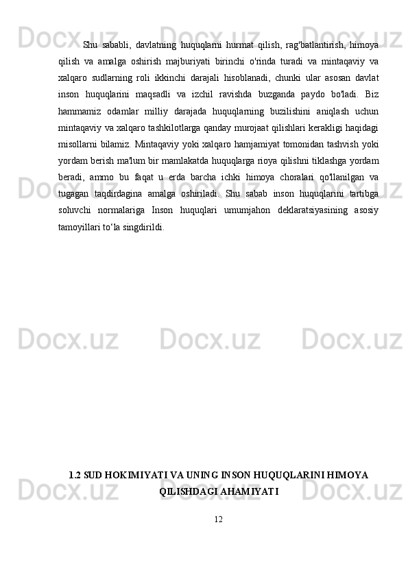 Shu   sababli,   davlatning   huquqlarni   hurmat   qilish,   rag'batlantirish,   himoya
qilish   va   amalga   oshirish   majburiyati   birinchi   o'rinda   turadi   va   mintaqaviy   va
xalqaro   sudlarning   roli   ikkinchi   darajali   hisoblanadi,   chunki   ular   asosan   davlat
inson   huquqlarini   maqsadli   va   izchil   ravishda   buzganda   paydo   bo'ladi.   Biz
hammamiz   odamlar   milliy   darajada   huquqlarning   buzilishini   aniqlash   uchun
mintaqaviy va xalqaro tashkilotlarga qanday murojaat qilishlari kerakligi haqidagi
misollarni bilamiz. Mintaqaviy yoki xalqaro hamjamiyat tomonidan tashvish yoki
yordam berish ma'lum bir mamlakatda huquqlarga rioya qilishni tiklashga yordam
beradi,   ammo   bu   faqat   u   erda   barcha   ichki   himoya   choralari   qo'llanilgan   va
tugagan   taqdirdagina   amalga   oshiriladi.   Shu   sabab   inson   huquqlarini   tartibga
soluvchi   normalariga   Inson   huquqlari   umumjahon   dеklaratsiyasining   asosiy
tamoyillari to‘la singdirildi.  
1.2 SUD HOKIMIYATI VA UNING INSON HUQUQLARINI HIMOYA
QILISHDAGI AHAMIYATI
12 