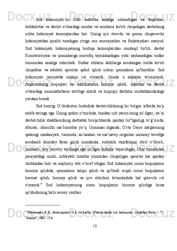 Sud   hokimiyati-bu   Odil   sudlovni   amalga   oshiradigan   va   fuqarolar,
tashkilotlar   va  davlat  o'rtasidagi   nizolar  va  nizolarni  ko'rib  chiqadigan  davlatning
uchta   hokimiyat   tarmoqlaridan   biri.   Uning   ijro   etuvchi   va   qonun   chiqaruvchi
hokimiyatdan   ajralib   turadigan   o'ziga   xos   xususiyatlari   va   funktsiyalari   mavjud.
Sud   hokimiyati   hokimiyatning   boshqa   tarmoqlaridan   mustaqil   bo'lib,   davlat
Konstitutsiyasi   va   qonunlariga   muvofiq   tayinlanadigan   yoki   saylanadigan   sudlar
tomonidan   amalga   oshiriladi.   Sudlar   ishlarni   dalillarga   asoslangan   holda   ko'rib
chiqadilar   va   adolatli   qarorlar   qabul   qilish   uchun   qonunlarni   qo'llaydilar.   Sud
hokimiyati   jamiyatda   muhim   rol   o'ynaydi,   chunki   u   adolatni   ta'minlaydi,
fuqarolarning   huquqlari   va   erkinliklarini   himoya   qiladi,   odamlar   va   davlat
o'rtasidagi   munosabatlarni   tartibga   soladi   va   huquqiy   davlatni   mustahkamlashga
yordam beradi. 
Sud hozirgi  O’zbekiston  hududida  davlatchilikning bir  belgisi  sifatida  ko’p
asrlik tarixga ega. Uning qadim o’tmishda, bundan uch yarim ming yil ilgari, ya’ni
davlatchilik shakllanishing  dastlabki  bosqichlarida  qanday bo lganligi  to’g’risida,‟
afsuski,   ishonchli   ma’lumotlar   yo’q.   Umuman   olganda,   O’rta   Osiyo   xalqlarining
qadimgi   madaniyati,   turmushi,   an’analari   va   ma’naviy   negizlari   umumiy   tavsifga
asoslanib   shunday   faraz   qilish   mumkinki,   sudyalik   vazifalarini   obro’-e’tiborli,
hurmatli,   boy   hayotiy   tajribaga   ega   bo’lgan   kishilar   bajarishgan.   Ular   tomonidan
jamiyatdagi   nizoli,   ziddiyatli   holatlar   yuzasidan   chiqarilgan   qarorlar   har   qanday
shubhadan   holi   va   majburiy   deb   e’tirof   etilgan   Sud   hokimiyati   inson   huquqlarini
himoya   qilishda,   qonunlarni   talqin   qilish   va   qo'llash   orqali   inson   huquqlarini
hurmat   qilish,   himoya   qilish   va   ijro   etilishini   ta'minlashda   hal   qiluvchi   rol
o'ynaydi. 7
  Sud   hokimiyatining   inson   huquqlarini   himoya   qilishga   hissa
qo'shishining ba'zi asosiy usullari:
7
  Polvonzoda   A.A,   Abdumajidov   G.A   va   boshq.   O'zbekistonda   sud   hokimyati:   Islohotlar   davri.   –   T.:
“Adolat”, 2002 .–5-b.
13 