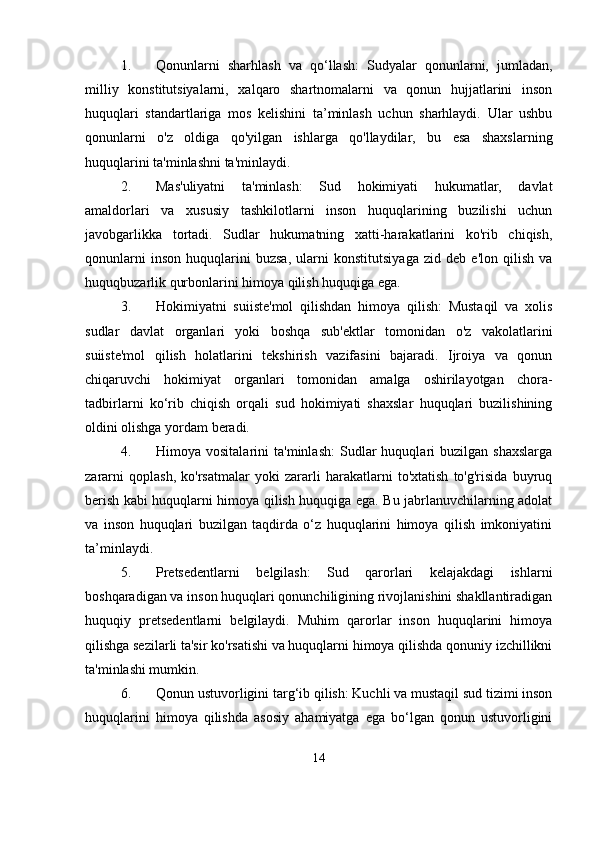 1. Qonunlarni   sharhlash   va   qo‘llash:   Sudyalar   qonunlarni,   jumladan,
milliy   konstitutsiyalarni,   xalqaro   shartnomalarni   va   qonun   hujjatlarini   inson
huquqlari   standartlariga   mos   kelishini   ta’minlash   uchun   sharhlaydi.   Ular   ushbu
qonunlarni   o'z   oldiga   qo'yilgan   ishlarga   qo'llaydilar,   bu   esa   shaxslarning
huquqlarini ta'minlashni ta'minlaydi.
2. Mas'uliyatni   ta'minlash:   Sud   hokimiyati   hukumatlar,   davlat
amaldorlari   va   xususiy   tashkilotlarni   inson   huquqlarining   buzilishi   uchun
javobgarlikka   tortadi.   Sudlar   hukumatning   xatti-harakatlarini   ko'rib   chiqish,
qonunlarni   inson   huquqlarini   buzsa,   ularni   konstitutsiyaga   zid   deb   e'lon   qilish   va
huquqbuzarlik qurbonlarini himoya qilish huquqiga ega.
3. Hokimiyatni   suiiste'mol   qilishdan   himoya   qilish:   Mustaqil   va   xolis
sudlar   davlat   organlari   yoki   boshqa   sub'ektlar   tomonidan   o'z   vakolatlarini
suiiste'mol   qilish   holatlarini   tekshirish   vazifasini   bajaradi.   Ijroiya   va   qonun
chiqaruvchi   hokimiyat   organlari   tomonidan   amalga   oshirilayotgan   chora-
tadbirlarni   ko‘rib   chiqish   orqali   sud   hokimiyati   shaxslar   huquqlari   buzilishining
oldini olishga yordam beradi.
4. Himoya  vositalarini   ta'minlash:   Sudlar   huquqlari   buzilgan   shaxslarga
zararni   qoplash,   ko'rsatmalar   yoki   zararli   harakatlarni   to'xtatish   to'g'risida   buyruq
berish kabi huquqlarni himoya qilish huquqiga ega. Bu jabrlanuvchilarning adolat
va   inson   huquqlari   buzilgan   taqdirda   o‘z   huquqlarini   himoya   qilish   imkoniyatini
ta’minlaydi.
5. Pretsedentlarni   belgilash:   Sud   qarorlari   kelajakdagi   ishlarni
boshqaradigan va inson huquqlari qonunchiligining rivojlanishini shakllantiradigan
huquqiy   pretsedentlarni   belgilaydi.   Muhim   qarorlar   inson   huquqlarini   himoya
qilishga sezilarli ta'sir ko'rsatishi va huquqlarni himoya qilishda qonuniy izchillikni
ta'minlashi mumkin.
6. Qonun ustuvorligini targ‘ib qilish: Kuchli va mustaqil sud tizimi inson
huquqlarini   himoya   qilishda   asosiy   ahamiyatga   ega   bo‘lgan   qonun   ustuvorligini
14 