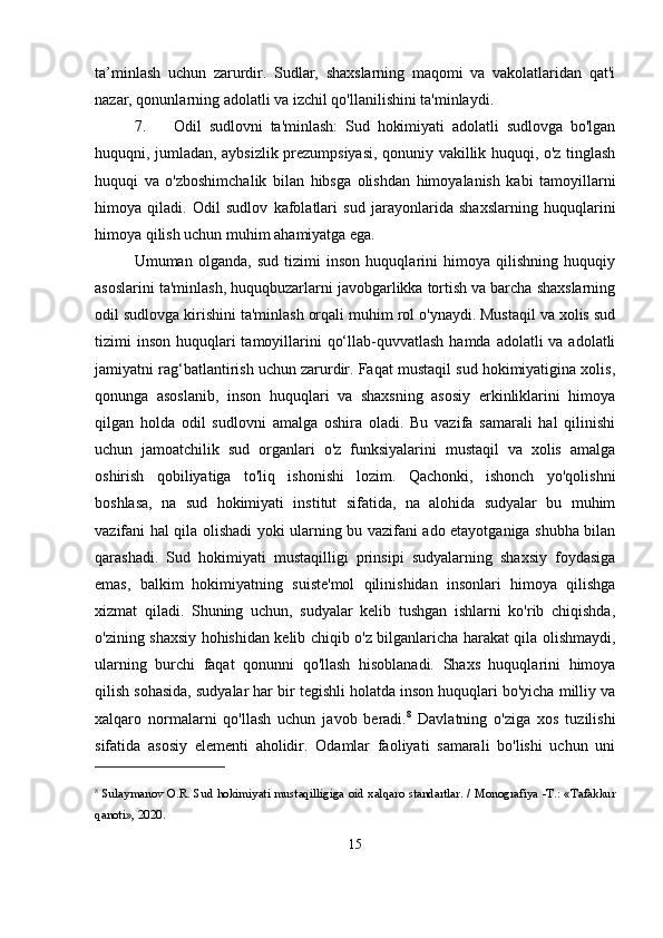 ta’minlash   uchun   zarurdir.   Sudlar,   shaxslarning   maqomi   va   vakolatlaridan   qat'i
nazar, qonunlarning adolatli va izchil qo'llanilishini ta'minlaydi.
7. Odil   sudlovni   ta'minlash:   Sud   hokimiyati   adolatli   sudlovga   bo'lgan
huquqni, jumladan, aybsizlik prezumpsiyasi, qonuniy vakillik huquqi, o'z tinglash
huquqi   va   o'zboshimchalik   bilan   hibsga   olishdan   himoyalanish   kabi   tamoyillarni
himoya   qiladi.   Odil   sudlov   kafolatlari   sud   jarayonlarida   shaxslarning   huquqlarini
himoya qilish uchun muhim ahamiyatga ega.
Umuman   olganda,   sud   tizimi   inson   huquqlarini   himoya   qilishning   huquqiy
asoslarini ta'minlash, huquqbuzarlarni javobgarlikka tortish va barcha shaxslarning
odil sudlovga kirishini ta'minlash orqali muhim rol o'ynaydi. Mustaqil va xolis sud
tizimi  inson  huquqlari  tamoyillarini  qo‘llab-quvvatlash  hamda adolatli  va adolatli
jamiyatni rag‘batlantirish uchun zarurdir. Faqat mustaqil sud hokimiyatigina xolis,
qonunga   asoslanib,   inson   huquqlari   va   shaxsning   asosiy   erkinliklarini   himoya
qilgan   holda   odil   sudlovni   amalga   oshira   oladi.   Bu   vazifa   samarali   hal   qilinishi
uchun   jamoatchilik   sud   organlari   o'z   funksiyalarini   mustaqil   va   xolis   amalga
oshirish   qobiliyatiga   to'liq   ishonishi   lozim.   Qachonki,   ishonch   yo'qolishni
boshlasa,   na   sud   hokimiyati   institut   sifatida,   na   alohida   sudyalar   bu   muhim
vazifani hal qila olishadi yoki ularning bu vazifani ado etayotganiga shubha bilan
qarashadi.   Sud   hokimiyati   mustaqilligi   prinsipi   sudyalarning   shaxsiy   foydasiga
emas,   balkim   hokimiyatning   suiste'mol   qilinishidan   insonlari   himoya   qilishga
xizmat   qiladi.   Shuning   uchun,   sudyalar   kelib   tushgan   ishlarni   ko'rib   chiqishda,
o'zining shaxsiy hohishidan kelib chiqib o'z bilganlaricha harakat qila olishmaydi,
ularning   burchi   faqat   qonunni   qo'llash   hisoblanadi.   Shaxs   huquqlarini   himoya
qilish sohasida, sudyalar har bir tegishli holatda inson huquqlari bo'yicha milliy va
xalqaro   normalarni   qo'llash   uchun   javob   beradi. 8
  Davlatning   o'ziga   xos   tuzilishi
sifatida   asosiy   elementi   aholidir.   Odamlar   faoliyati   samarali   bo'lishi   uchun   uni
8
  Sulaymanov O.R. Sud hokimiyati mustaqilligiga oid xalqaro standartlar. / Monografiya -T.: «Tafakkur
qanoti», 2020.
15 