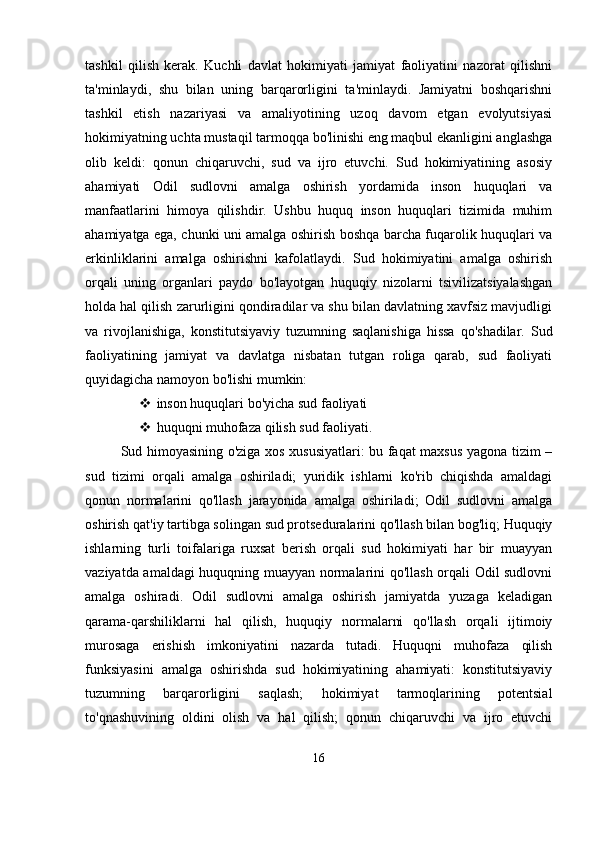 tashkil   qilish   kerak.   Kuchli   davlat   hokimiyati   jamiyat   faoliyatini   nazorat   qilishni
ta'minlaydi,   shu   bilan   uning   barqarorligini   ta'minlaydi.   Jamiyatni   boshqarishni
tashkil   etish   nazariyasi   va   amaliyotining   uzoq   davom   etgan   evolyutsiyasi
hokimiyatning uchta mustaqil tarmoqqa bo'linishi eng maqbul ekanligini anglashga
olib   keldi:   qonun   chiqaruvchi,   sud   va   ijro   etuvchi.   Sud   hokimiyatining   asosiy
ahamiyati   Odil   sudlovni   amalga   oshirish   yordamida   inson   huquqlari   va
manfaatlarini   himoya   qilishdir.   Ushbu   huquq   inson   huquqlari   tizimida   muhim
ahamiyatga ega, chunki uni amalga oshirish boshqa barcha fuqarolik huquqlari va
erkinliklarini   amalga   oshirishni   kafolatlaydi.   Sud   hokimiyatini   amalga   oshirish
orqali   uning   organlari   paydo   bo'layotgan   huquqiy   nizolarni   tsivilizatsiyalashgan
holda hal qilish zarurligini qondiradilar va shu bilan davlatning xavfsiz mavjudligi
va   rivojlanishiga,   konstitutsiyaviy   tuzumning   saqlanishiga   hissa   qo'shadilar.   Sud
faoliyatining   jamiyat   va   davlatga   nisbatan   tutgan   roliga   qarab,   sud   faoliyati
quyidagicha namoyon bo'lishi mumkin:
 inson huquqlari bo'yicha sud faoliyati
 huquqni muhofaza qilish sud faoliyati.
Sud himoyasining o'ziga xos xususiyatlari: bu faqat maxsus yagona tizim –
sud   tizimi   orqali   amalga   oshiriladi;   yuridik   ishlarni   ko'rib   chiqishda   amaldagi
qonun   normalarini   qo'llash   jarayonida   amalga   oshiriladi;   Odil   sudlovni   amalga
oshirish qat'iy tartibga solingan sud protseduralarini qo'llash bilan bog'liq; Huquqiy
ishlarning   turli   toifalariga   ruxsat   berish   orqali   sud   hokimiyati   har   bir   muayyan
vaziyatda amaldagi huquqning muayyan normalarini qo'llash orqali Odil sudlovni
amalga   oshiradi.   Odil   sudlovni   amalga   oshirish   jamiyatda   yuzaga   keladigan
qarama-qarshiliklarni   hal   qilish,   huquqiy   normalarni   qo'llash   orqali   ijtimoiy
murosaga   erishish   imkoniyatini   nazarda   tutadi.   Huquqni   muhofaza   qilish
funksiyasini   amalga   oshirishda   sud   hokimiyatining   ahamiyati:   konstitutsiyaviy
tuzumning   barqarorligini   saqlash;   hokimiyat   tarmoqlarining   potentsial
to'qnashuvining   oldini   olish   va   hal   qilish;   qonun   chiqaruvchi   va   ijro   etuvchi
16 