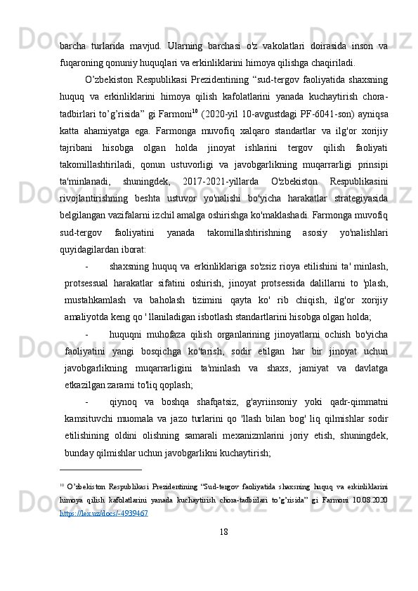 barcha   turlarida   mavjud.   Ularning   barchasi   o'z   vakolatlari   doirasida   inson   va
fuqaroning qonuniy huquqlari va erkinliklarini himoya qilishga chaqiriladi.
O’zbekiston   Respublikasi   Prezidentining   “sud-tergov   faoliyatida   shaxsning
huquq   va   erkinliklarini   himoya   qilish   kafolatlarini   yanada   kuchaytirish   chora-
tadbirlari  to’g’risida” gi  Farmoni 10
  (2020-yil  10-avgustdagi  PF-6041-son)  ayniqsa
katta   ahamiyatga   ega.   Farmonga   muvofiq   xalqaro   standartlar   va   ilg'or   xorijiy
tajribani   hisobga   olgan   holda   jinoyat   ishlarini   tergov   qilish   faoliyati
takomillashtiriladi,   qonun   ustuvorligi   va   javobgarlikning   muqarrarligi   prinsipi
ta'minlanadi,   shuningdek,   2017-2021-yillarda   O'zbekiston   Respublikasini
rivojlantirishning   beshta   ustuvor   yo'nalishi   bo'yicha   harakatlar   strategiyasida
belgilangan vazifalarni izchil amalga oshirishga ko'maklashadi. Farmonga muvofiq
sud-tergov   faoliyatini   yanada   takomillashtirishning   asosiy   yo'nalishlari
quyidagilardan iborat:
- shaxsning   huquq   va   erkinliklariga   so'zsiz   rioya   etilishini   ta'   minlash,
protsessual   harakatlar   sifatini   oshirish,   jinoyat   protsessida   dalillarni   to   'plash,
mustahkamlash   va   baholash   tizimini   qayta   ko'   rib   chiqish,   ilg'or   xorijiy
amaliyotda keng qo ' llaniladigan isbotlash standartlarini hisobga olgan holda;
- huquqni   muhofaza   qilish   organlarining   jinoyatlarni   ochish   bo'yicha
faoliyatini   yangi   bosqichga   ko'tarish,   sodir   etilgan   har   bir   jinoyat   uchun
javobgarlikning   muqarrarligini   ta'minlash   va   shaxs,   jamiyat   va   davlatga
etkazilgan zararni to'liq qoplash;
- qiynoq   va   boshqa   shafqatsiz,   g'ayriinsoniy   yoki   qadr-qimmatni
kamsituvchi   muomala   va   jazo   turlarini   qo   'llash   bilan   bog'   liq   qilmishlar   sodir
etilishining   oldini   olishning   samarali   mexanizmlarini   joriy   etish,   shuningdek,
bunday qilmishlar uchun javobgarlikni kuchaytirish;
10
  O’zbekiston   Respublikasi   Prezidentining   “Sud-tergov   faoliyatida   shaxsning   huquq   va   erkinliklarini
himoya   qilish   kafolatlarini   yanada   kuchaytirish   chora-tadbirlari   to’g’risida”   gi   Farmoni   10.08.2020
https://lex.uz/docs/-4939467  
18 