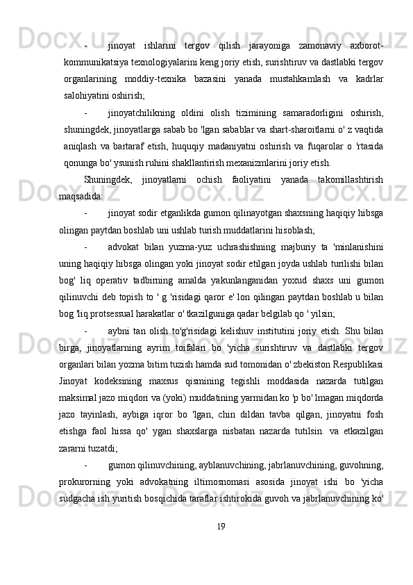 - jinoyat   ishlarini   tergov   qilish   jarayoniga   zamonaviy   axborot-
kommunikatsiya texnologiyalarini keng joriy etish, surishtiruv va dastlabki tergov
organlarining   moddiy-texnika   bazasini   yanada   mustahkamlash   va   kadrlar
salohiyatini oshirish;
- jinoyatchilikning   oldini   olish   tizimining   samaradorligini   oshirish,
shuningdek, jinoyatlarga sabab bo 'lgan sabablar va shart-sharoitlarni o' z vaqtida
aniqlash   va   bartaraf   etish,   huquqiy   madaniyatni   oshirish   va   fuqarolar   o   'rtasida
qonunga bo' ysunish ruhini shakllantirish mexanizmlarini joriy etish.
Shuningdek,   jinoyatlarni   ochish   faoliyatini   yanada   takomillashtirish
maqsadida:
- jinoyat sodir etganlikda gumon qilinayotgan shaxsning haqiqiy hibsga
olingan paytdan boshlab uni ushlab turish muddatlarini hisoblash;
- advokat   bilan   yuzma-yuz   uchrashishning   majburiy   ta   'minlanishini
uning haqiqiy hibsga olingan yoki jinoyat sodir etilgan joyda ushlab turilishi bilan
bog'   liq   operativ   tadbirning   amalda   yakunlanganidan   yoxud   shaxs   uni   gumon
qilinuvchi deb topish to ' g 'risidagi  qaror e' lon qilingan paytdan boshlab u bilan
bog 'liq protsessual harakatlar o' tkazilguniga qadar belgilab qo ' yilsin;
- aybni   tan   olish   to'g'risidagi   kelishuv   institutini   joriy   etish.   Shu   bilan
birga,   jinoyatlarning   ayrim   toifalari   bo   'yicha   surishtiruv   va   dastlabki   tergov
organlari bilan yozma bitim tuzish hamda sud tomonidan o' zbekiston Respublikasi
Jinoyat   kodeksining   maxsus   qismining   tegishli   moddasida   nazarda   tutilgan
maksimal jazo miqdori va (yoki) muddatining yarmidan ko 'p bo' lmagan miqdorda
jazo   tayinlash,   aybiga   iqror   bo   'lgan,   chin   dildan   tavba   qilgan,   jinoyatni   fosh
etishga   faol   hissa   qo'   ygan   shaxslarga   nisbatan   nazarda   tutilsin.   va   etkazilgan
zararni tuzatdi;
- gumon qilinuvchining, ayblanuvchining, jabrlanuvchining, guvohning,
prokurorning   yoki   advokatning   iltimosnomasi   asosida   jinoyat   ishi   bo   'yicha
sudgacha ish yuritish bosqichida taraflar ishtirokida guvoh va jabrlanuvchining ko'
19 