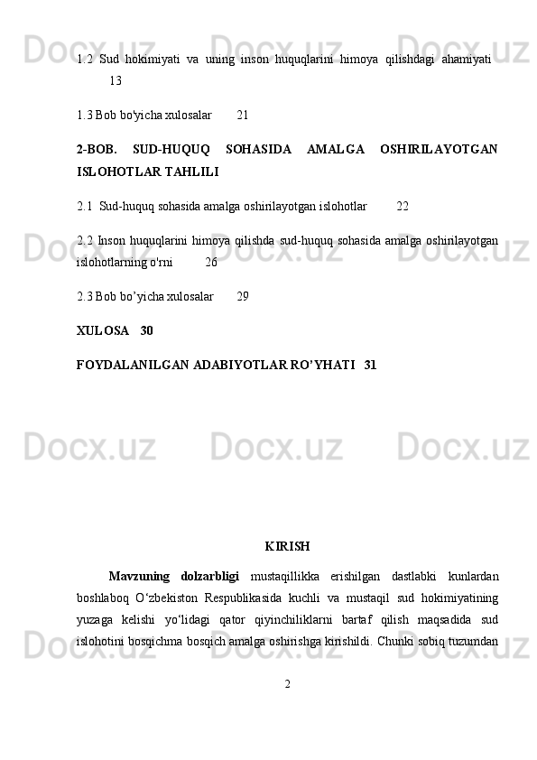 1.2   Sud   hokimiyati   va   uning   inson   huquqlarini   himoya   qilishdagi   ahamiyati  
13
1.3 Bob bo'yicha xulosalar  21
2-BOB.   SUD-HUQUQ   SOHASIDA   AMALGA   OSHIRILAYOTGAN
ISLOHOTLAR TAHLILI
2.1  Sud-huquq sohasida amalga oshirilayotgan islohotlar  22
2.2  Inson   huquqlarini   himoya  qilishda   sud-huquq   sohasida   amalga  oshirilayotgan
islohotlarning o'rni  26
2.3 Bob bo’yicha xulosalar 29
XULOSA 30
FOYDALANILGAN ADABIYOTLAR RO’YHATI 31
KIRISH
Mavzuning   dolzarbligi   mustaqillikka   erishilgan   dastlabki   kunlardan
boshlaboq   O‘zbekiston   Respublikasida   kuchli   va   mustaqil   sud   hokimiyatining
yuzaga   kelishi   yo‘lidagi   qator   qiyinchiliklarni   bartaf   qilish   maqsadida   sud
islohotini bosqichma bosqich amalga oshirishga kirishildi. Chunki sobiq tuzumdan
2 