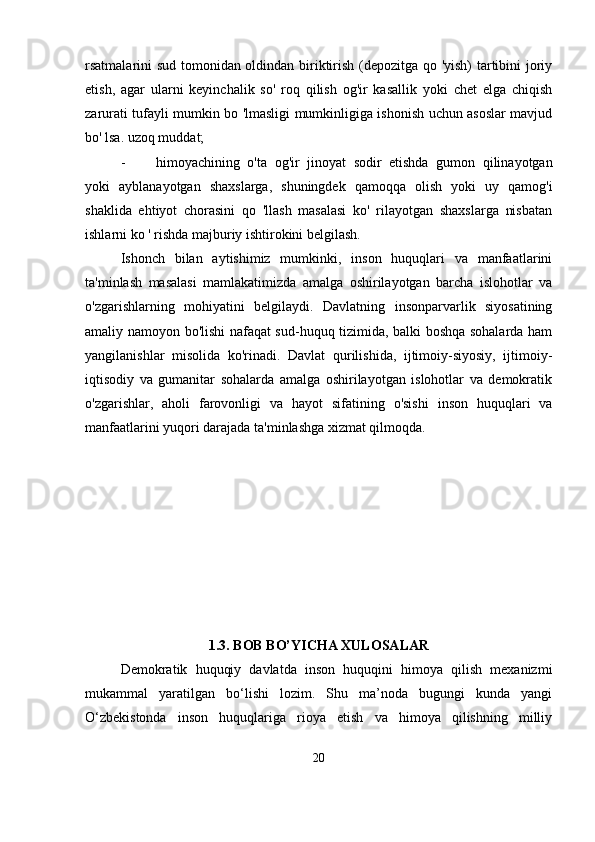 rsatmalarini sud tomonidan oldindan biriktirish (depozitga qo 'yish) tartibini joriy
etish,   agar   ularni   keyinchalik   so'   roq   qilish   og'ir   kasallik   yoki   chet   elga   chiqish
zarurati tufayli mumkin bo 'lmasligi mumkinligiga ishonish uchun asoslar mavjud
bo' lsa. uzoq muddat;
- himoyachining   o'ta   og'ir   jinoyat   sodir   etishda   gumon   qilinayotgan
yoki   ayblanayotgan   shaxslarga,   shuningdek   qamoqqa   olish   yoki   uy   qamog'i
shaklida   ehtiyot   chorasini   qo   'llash   masalasi   ko'   rilayotgan   shaxslarga   nisbatan
ishlarni ko ' rishda majburiy ishtirokini belgilash.
Ishonch   bilan   aytishimiz   mumkinki,   inson   huquqlari   va   manfaatlarini
ta'minlash   masalasi   mamlakatimizda   amalga   oshirilayotgan   barcha   islohotlar   va
o'zgarishlarning   mohiyatini   belgilaydi.   Davlatning   insonparvarlik   siyosatining
amaliy namoyon bo'lishi nafaqat sud-huquq tizimida, balki boshqa sohalarda ham
yangilanishlar   misolida   ko'rinadi.   Davlat   qurilishida,   ijtimoiy-siyosiy,   ijtimoiy-
iqtisodiy   va   gumanitar   sohalarda   amalga   oshirilayotgan   islohotlar   va   demokratik
o'zgarishlar,   aholi   farovonligi   va   hayot   sifatining   o'sishi   inson   huquqlari   va
manfaatlarini yuqori darajada ta'minlashga xizmat qilmoqda.
1.3. BOB BO’YICHA XULOSALAR
Dеmokratik   huquqiy   davlatda   inson   huquqini   himoya   qilish   mеxanizmi
mukammal   yaratilgan   bo‘lishi   lozim.   Shu   ma’noda   bugungi   kunda   yangi
O‘zbеkistonda   inson   huquqlariga   rioya   etish   va   himoya   qilishning   milliy
20 