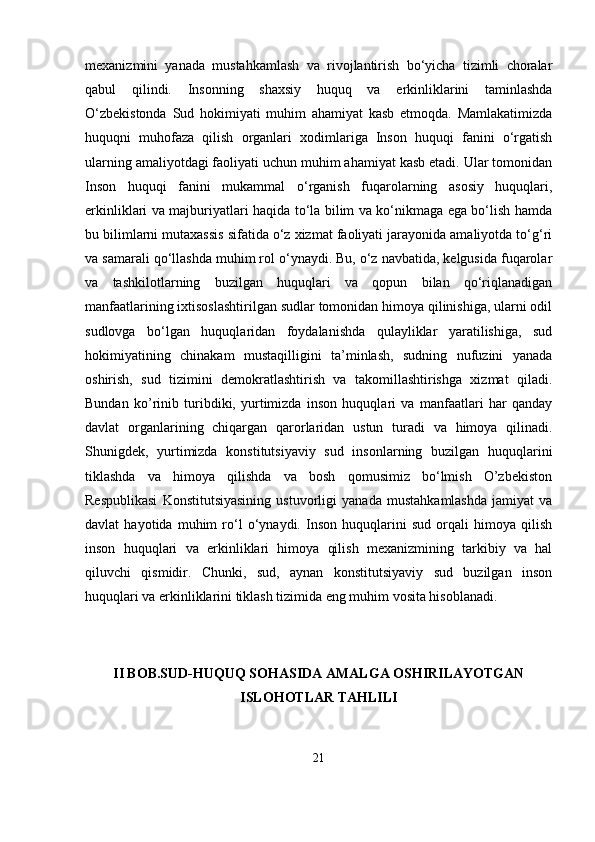 mеxanizmini   yanada   mustahkamlash   va   rivojlantirish   bo‘yicha   tizimli   choralar
qabul   qilindi.   Insonning   shaxsiy   huquq   va   erkinliklarini   taminlashda
O‘zbеkistonda   Sud   hokimiyati   muhim   ahamiyat   kasb   etmoqda.   Mamlakatimizda
huquqni   muhofaza   qilish   organlari   xodimlariga   Inson   huquqi   fanini   o‘rgatish
ularning amaliyotdagi faoliyati uchun muhim ahamiyat kasb etadi. Ular tomonidan
Inson   huquqi   fanini   mukammal   o‘rganish   fuqarolarning   asosiy   huquqlari,
erkinliklari va majburiyatlari haqida to‘la bilim va ko‘nikmaga ega bo‘lish hamda
bu bilimlarni mutaxassis sifatida o‘z xizmat faoliyati jarayonida amaliyotda to‘g‘ri
va samarali qo‘llashda muhim rol o‘ynaydi. Bu, o‘z navbatida, kelgusida fuqarolar
va   tashkilotlarning   buzilgan   huquqlari   va   qopun   bilan   qo‘riqlanadigan
manfaatlarining ixtisoslashtirilgan sudlar tomonidan himoya qilinishiga, ularni odil
sudlovga   bo‘lgan   huquqlaridan   foydalanishda   qulayliklar   yaratilishiga,   sud
hokimiyatining   chinakam   mustaqilligini   ta’minlash,   sudning   nufuzini   yanada
oshirish,   sud   tizimini   demokratlashtirish   va   takomillashtirishga   xizmat   qiladi.
Bundan   ko’rinib   turibdiki,   yurtimizda   inson   huquqlari   va   manfaatlari   har   qanday
davlat   organlarining   chiqargan   qarorlaridan   ustun   turadi   va   himoya   qilinadi.
Shunigdek,   yurtimizda   konstitutsiyaviy   sud   insonlarning   buzilgan   huquqlarini
tiklashda   va   himoya   qilishda   va   bosh   qomusimiz   bo‘lmish   O’zbekiston
Respublikasi   Konstitutsiyasining   ustuvorligi   yanada   mustahkamlashda   jamiyat   va
davlat   hayotida   muhim   ro‘l   o‘ynaydi.   Inson   huquqlarini   sud   orqali   himoya   qilish
inson   huquqlari   va   erkinliklari   himoya   qilish   mexanizmining   tarkibiy   va   hal
qiluvchi   qismidir.   Chunki,   sud,   aynan   konstitutsiyaviy   sud   buzilgan   inson
huquqlari va erkinliklarini tiklash tizimida eng muhim vosita hisoblanadi.
II BOB.SUD-HUQUQ SOHASIDA AMALGA OSHIRILAYOTGAN
ISLOHOTLAR TAHLILI
21 