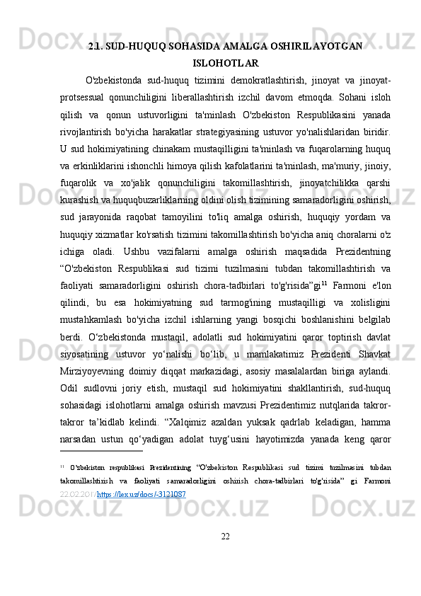 2.1. SUD-HUQUQ SOHASIDA AMALGA OSHIRILAYOTGAN
ISLOHOTLAR
O'zbekistonda   sud-huquq   tizimini   demokratlashtirish,   jinoyat   va   jinoyat-
protsessual   qonunchiligini   liberallashtirish   izchil   davom   etmoqda.   Sohani   isloh
qilish   va   qonun   ustuvorligini   ta'minlash   O'zbekiston   Respublikasini   yanada
rivojlantirish   bo'yicha   harakatlar   strategiyasining   ustuvor   yo'nalishlaridan   biridir.
U sud hokimiyatining chinakam mustaqilligini  ta'minlash va fuqarolarning huquq
va erkinliklarini ishonchli himoya qilish kafolatlarini ta'minlash, ma'muriy, jinoiy,
fuqarolik   va   xo'jalik   qonunchiligini   takomillashtirish,   jinoyatchilikka   qarshi
kurashish va huquqbuzarliklarning oldini olish tizimining samaradorligini oshirish,
sud   jarayonida   raqobat   tamoyilini   to'liq   amalga   oshirish,   huquqiy   yordam   va
huquqiy xizmatlar ko'rsatish tizimini takomillashtirish bo'yicha aniq choralarni o'z
ichiga   oladi.   Ushbu   vazifalarni   amalga   oshirish   maqsadida   Prezidentning
“O'zbekiston   Respublikasi   sud   tizimi   tuzilmasini   tubdan   takomillashtirish   va
faoliyati   samaradorligini   oshirish   chora-tadbirlari   to'g'risida”gi 11
  Farmoni   e'lon
qilindi,   bu   esa   hokimiyatning   sud   tarmog'ining   mustaqilligi   va   xolisligini
mustahkamlash   bo'yicha   izchil   ishlarning   yangi   bosqichi   boshlanishini   belgilab
berdi.   O‘zbekistonda   mustaqil,   adolatli   sud   hokimiyatini   qaror   toptirish   davlat
siyosatining   ustuvor   yo‘nalishi   bo‘lib,   u   mamlakatimiz   Prezidenti   Shavkat
Mirziyoyevning   doimiy   diqqat   markazidagi,   asosiy   masalalardan   biriga   aylandi.
Odil   sudlovni   joriy   etish,   mustaqil   sud   hokimiyatini   shakllantirish,   sud-huquq
sohasidagi   islohotlarni   amalga   oshirish   mavzusi   Prezidentimiz   nutqlarida   takror-
takror   ta’kidlab   kelindi.   “Xalqimiz   azaldan   yuksak   qadrlab   keladigan,   hamma
narsadan   ustun   qo‘yadigan   adolat   tuyg‘usini   hayotimizda   yanada   keng   qaror
11
  O’zbekiston   respublikasi   Prezidentining   “O'zbekiston   Respublikasi   sud   tizimi   tuzilmasini   tubdan
takomillashtirish   va   faoliyati   samaradorligini   oshirish   chora-tadbirlari   to'g'risida”   gi   Farmoni
22.02.2017 https://lex.uz/docs/-3121087  
22 