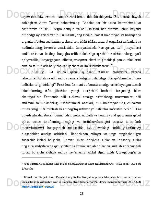 toptirishni   biz   birinchi   darajali   vazifamiz,   deb   hisoblaymiz.   Bu   borada   buyuk
sohibqiron   Amir   Temur   bobomizning:   “Adolat   har   bir   ishda   hamrohimiz   va
dasturimiz   bo‘lsin!”   degan   chuqur   ma’noli   so‘zlari   har   birimiz   uchun   hayotiy
e’tiqodga aylanishi zarur. Bu masala, eng avvalo, davlat hokimiyati va boshqaruvi
organlari, butun sud tizimi, prokuratura, ichki ishlar, nazorat organlari rahbarlari va
xodimlarining   bevosita   vazifasidir.   Jamiyatimizda   korrupsiya,   turli   jinoyatlarni
sodir   etish   va   boshqa   huquqbuzarlik   holatlariga   qarshi   kurashish,   ularga   yo‘l
qo‘ymaslik, jinoyatga jazo, albatta, muqarrar  ekani  to‘g‘risidagi  qonun talablarini
amalda ta’minlash bo‘yicha qat’iy choralar ko‘rishimiz zarur”. 12
2020   yil   24   iyulda   qabul   qilingan   “Sudlar   faoliyatini   yanada
takomillashtirish va odil sudlov samaradorligini oshirishga doir qo‘shimcha chora-
tadbirlar to‘g‘risida”gi 13
 Prezident farmoni bu borada amalga oshirilayotgan tizimli
islohotlarning   sifat   jihatidan   yangi   bosqichini   boshlab   berganligi   bilan
ahamiyatlidir.   Farmonda   odil   sudlovni   amalga   oshirishdagi   muammolar,   odil
sudlovni   ta’minlashning   institutitsional   asoslari,   sud   hokimiyatining   chinakam
mustaqilligini ta’minlash bilan bog‘liq ustuvor  yo‘nalishlar  ko‘rsatib berildi. Ular
quyidagilardan iborat: Birinchidan, xolis, adolatli va qonuniy sud qarorlarini qabul
qilish   uchun   taraflarning   tengligi   va   tortishuvchanligini   amalda   ta’minlash
mexanizmlarini   kengaytirish   maqsadida   sud   tizimidagi   tashkiliy-tuzilmaviy
o‘zgarishlar   amalga   oshiriladi.   Ikkinchidan,   viloyat   va   unga   tenglashtirilgan
fuqarolik   ishlari   bo‘yicha,   jinoyat   ishlari   bo‘yicha   sudlar   va   iqtisodiy   sudlar
negizida sudyalarning qat’iy ixtisoslashuvini saqlab qolgan va sud ishlarini yuritish
turlari   bo‘yicha   alohida   sudlov   hay’atlarini   tashkil   etgan   holda   Qoraqalpog‘iston
12
  O ‘zbekiston Respublikasi Oliy Majlis palatalarining qo‘shma majlisidagi nutq. “Xalq so‘zi”, 2016 yil
15 dekabr
13
  O‘zbekiston   Respublikasi     Prezidentining   Sudlar   faoliyatini   yanada   takomillashtirish   va   odil   sudlov
samaradorligini   oshirishga   doir   qo‘shimcha   chora-tadbirlar   to‘g‘risida”gi   Prezident   farmoni   24.07.2020
https://lex.uz/docs/-4910826  
23 