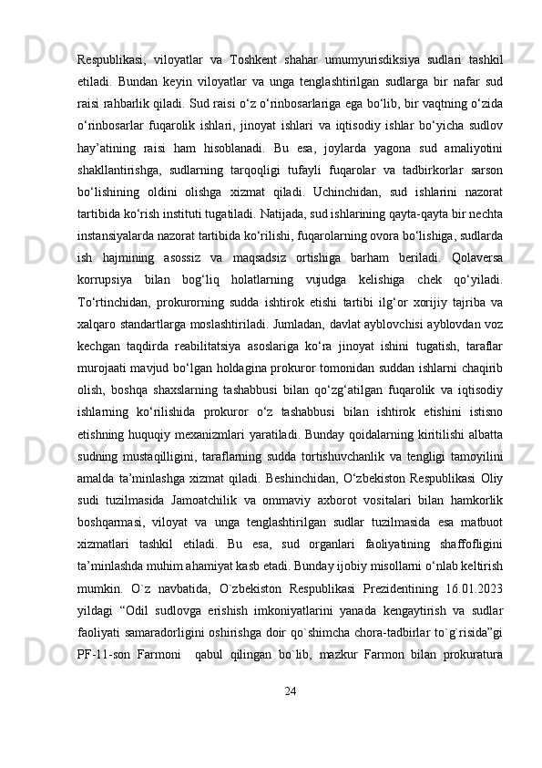 Respublikasi,   viloyatlar   va   Toshkent   shahar   umumyurisdiksiya   sudlari   tashkil
etiladi.   Bundan   keyin   viloyatlar   va   unga   tenglashtirilgan   sudlarga   bir   nafar   sud
raisi rahbarlik qiladi. Sud raisi o‘z o‘rinbosarlariga ega bo‘lib, bir vaqtning o‘zida
o‘rinbosarlar   fuqarolik   ishlari,   jinoyat   ishlari   va   iqtisodiy   ishlar   bo‘yicha   sudlov
hay’atining   raisi   ham   hisoblanadi.   Bu   esa,   joylarda   yagona   sud   amaliyotini
shakllantirishga,   sudlarning   tarqoqligi   tufayli   fuqarolar   va   tadbirkorlar   sarson
bo‘lishining   oldini   olishga   xizmat   qiladi.   Uchinchidan,   sud   ishlarini   nazorat
tartibida ko‘rish instituti tugatiladi. Natijada, sud ishlarining qayta-qayta bir nechta
instansiyalarda nazorat tartibida ko‘rilishi, fuqarolarning ovora bo‘lishiga, sudlarda
ish   hajmining   asossiz   va   maqsadsiz   ortishiga   barham   beriladi.   Qolaversa
korrupsiya   bilan   bog‘liq   holatlarning   vujudga   kelishiga   chek   qo‘yiladi.
To‘rtinchidan,   prokurorning   sudda   ishtirok   etishi   tartibi   ilg‘or   xorijiy   tajriba   va
xalqaro standartlarga moslashtiriladi. Jumladan, davlat ayblovchisi ayblovdan voz
kechgan   taqdirda   reabilitatsiya   asoslariga   ko‘ra   jinoyat   ishini   tugatish,   taraflar
murojaati mavjud bo‘lgan holdagina prokuror tomonidan suddan ishlarni chaqirib
olish,   boshqa   shaxslarning   tashabbusi   bilan   qo‘zg‘atilgan   fuqarolik   va   iqtisodiy
ishlarning   ko‘rilishida   prokuror   o‘z   tashabbusi   bilan   ishtirok   etishini   istisno
etishning huquqiy mexanizmlari yaratiladi. Bunday qoidalarning kiritilishi  albatta
sudning   mustaqilligini,   taraflarning   sudda   tortishuvchanlik   va   tengligi   tamoyilini
amalda   ta’minlashga   xizmat   qiladi.   Beshinchidan,   O‘zbekiston   Respublikasi   Oliy
sudi   tuzilmasida   Jamoatchilik   va   ommaviy   axborot   vositalari   bilan   hamkorlik
boshqarmasi,   viloyat   va   unga   tenglashtirilgan   sudlar   tuzilmasida   esa   matbuot
xizmatlari   tashkil   etiladi.   Bu   esa,   sud   organlari   faoliyatining   shaffofligini
ta’minlashda muhim ahamiyat kasb etadi. Bunday ijobiy misollarni o‘nlab keltirish
mumkin.   O`z   navbatida,   O`zbekiston   Respublikasi   Prezidentining   16.01.2023
yildagi   “Odil   sudlovga   erishish   imkoniyatlarini   yanada   kengaytirish   va   sudlar
faoliyati  samaradorligini oshirishga doir qo`shimcha chora-tadbirlar to`g`risida”gi
PF-11-son   Farmoni     qabul   qilingan   bo`lib,   mazkur   Farmon   bilan   prokuratura
24 