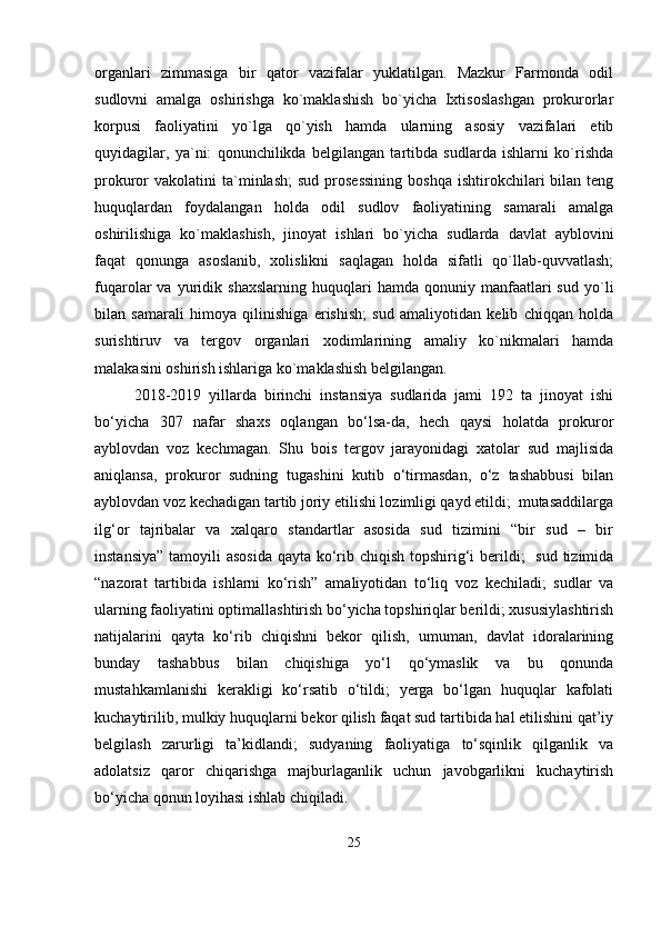 organlari   zimmasiga   bir   qator   vazifalar   yuklatilgan.   Mazkur   Farmonda   odil
sudlovni   amalga   oshirishga   ko`maklashish   bo`yicha   Ixtisoslashgan   prokurorlar
korpusi   faoliyatini   yo`lga   qo`yish   hamda   ularning   asosiy   vazifalari   etib
quyidagilar,   ya`ni:   qonunchilikda   belgilangan   tartibda   sudlarda   ishlarni   ko`rishda
prokuror   vakolatini   ta`minlash;   sud  prosessining  boshqa   ishtirokchilari  bilan  teng
huquqlardan   foydalangan   holda   odil   sudlov   faoliyatining   samarali   amalga
oshirilishiga   ko`maklashish,   jinoyat   ishlari   bo`yicha   sudlarda   davlat   ayblovini
faqat   qonunga   asoslanib,   xolislikni   saqlagan   holda   sifatli   qo`llab-quvvatlash;
fuqarolar   va   yuridik   shaxslarning   huquqlari   hamda   qonuniy  manfaatlari   sud   yo`li
bilan   samarali   himoya   qilinishiga   erishish;   sud   amaliyotidan   kelib   chiqqan   holda
surishtiruv   va   tergov   organlari   xodimlarining   amaliy   ko`nikmalari   hamda
malakasini oshirish ishlariga ko`maklashish belgilangan.
2018-2019   yillarda   birinchi   instansiya   sudlarida   jami   192   ta   jinoyat   ishi
bo‘yicha   307   nafar   shaxs   oqlangan   bo‘lsa-da,   hech   qaysi   holatda   prokuror
ayblovdan   voz   kechmagan.   Shu   bois   tergov   jarayonidagi   xatolar   sud   majlisida
aniqlansa,   prokuror   sudning   tugashini   kutib   o‘tirmasdan,   o‘z   tashabbusi   bilan
ayblovdan voz kechadigan tartib joriy etilishi lozimligi qayd etildi;  mutasaddilarga
ilg‘or   tajribalar   va   xalqaro   standartlar   asosida   sud   tizimini   “bir   sud   –   bir
instansiya”  tamoyili  asosida  qayta ko‘rib chiqish topshirig‘i  berildi;    sud tizimida
“nazorat   tartibida   ishlarni   ko‘rish”   amaliyotidan   to‘liq   voz   kechiladi;   sudlar   va
ularning faoliyatini optimallashtirish bo‘yicha topshiriqlar berildi; xususiylashtirish
natijalarini   qayta   ko‘rib   chiqishni   bekor   qilish,   umuman,   davlat   idoralarining
bunday   tashabbus   bilan   chiqishiga   yo‘l   qo‘ymaslik   va   bu   qonunda
mustahkamlanishi   kerakligi   ko‘rsatib   o‘tildi;   yerga   bo‘lgan   huquqlar   kafolati
kuchaytirilib, mulkiy huquqlarni bekor qilish faqat sud tartibida hal etilishini qat’iy
belgilash   zarurligi   ta’kidlandi;   sudyaning   faoliyatiga   to‘sqinlik   qilganlik   va
adolatsiz   qaror   chiqarishga   majburlaganlik   uchun   javobgarlikni   kuchaytirish
bo‘yicha qonun loyihasi ishlab chiqiladi.
25 