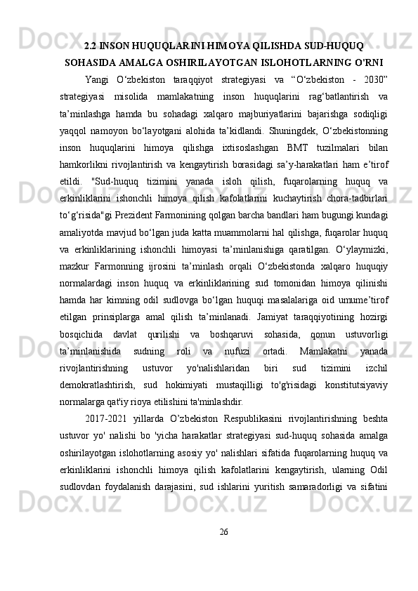 2.2 INSON HUQUQLARINI HIMOYA QILISHDA SUD-HUQUQ
SOHASIDA AMALGA OSHIRILAYOTGAN ISLOHOTLARNING O'RNI
Yangi   O‘zbekiston   taraqqiyot   strategiyasi   va   “O‘zbekiston   -   2030”
strategiyasi   misolida   mamlakatning   inson   huquqlarini   rag‘batlantirish   va
ta’minlashga   hamda   bu   sohadagi   xalqaro   majburiyatlarini   bajarishga   sodiqligi
yaqqol   namoyon   bo‘layotgani   alohida   ta’kidlandi.   Shuningdek,   O‘zbekistonning
inson   huquqlarini   himoya   qilishga   ixtisoslashgan   BMT   tuzilmalari   bilan
hamkorlikni   rivojlantirish   va   kengaytirish   borasidagi   sa’y-harakatlari   ham   e’tirof
etildi.   "Sud-huquq   tizimini   yanada   isloh   qilish,   fuqarolarning   huquq   va
erkinliklarini   ishonchli   himoya   qilish   kafolatlarini   kuchaytirish   chora-tadbirlari
to‘g‘risida"gi Prezident Farmonining qolgan barcha bandlari ham bugungi kundagi
amaliyotda mavjud bo‘lgan juda katta muammolarni hal qilishga, fuqarolar huquq
va   erkinliklarining   ishonchli   himoyasi   ta’minlanishiga   qaratilgan.   O‘ylaymizki,
mazkur   Farmonning   ijrosini   ta’minlash   orqali   O‘zbekistonda   xalqaro   huquqiy
normalardagi   inson   huquq   va   erkinliklarining   sud   tomonidan   himoya   qilinishi
hamda   har   kimning   odil   sudlovga   bo‘lgan   huquqi   masalalariga   oid   umume’tirof
etilgan   prinsiplarga   amal   qilish   ta’minlanadi.   Jamiyat   taraqqiyotining   hozirgi
bosqichida   davlat   qurilishi   va   boshqaruvi   sohasida,   qonun   ustuvorligi
ta’minlanishida   sudning   roli   va   nufuzi   ortadi.   Mamlakatni   yanada
rivojlantirishning   ustuvor   yo'nalishlaridan   biri   sud   tizimini   izchil
demokratlashtirish,   sud   hokimiyati   mustaqilligi   to'g'risidagi   konstitutsiyaviy
normalarga qat'iy rioya etilishini ta'minlashdir.
2017-2021   yillarda   O’zbekiston   Respublikasini   rivojlantirishning   beshta
ustuvor   yo'   nalishi   bo   'yicha   harakatlar   strategiyasi   sud-huquq   sohasida   amalga
oshirilayotgan  islohotlarning   asosiy   yo'   nalishlari   sifatida  fuqarolarning   huquq  va
erkinliklarini   ishonchli   himoya   qilish   kafolatlarini   kengaytirish,   ularning   Odil
sudlovdan   foydalanish   darajasini,   sud   ishlarini   yuritish   samaradorligi   va   sifatini
26 